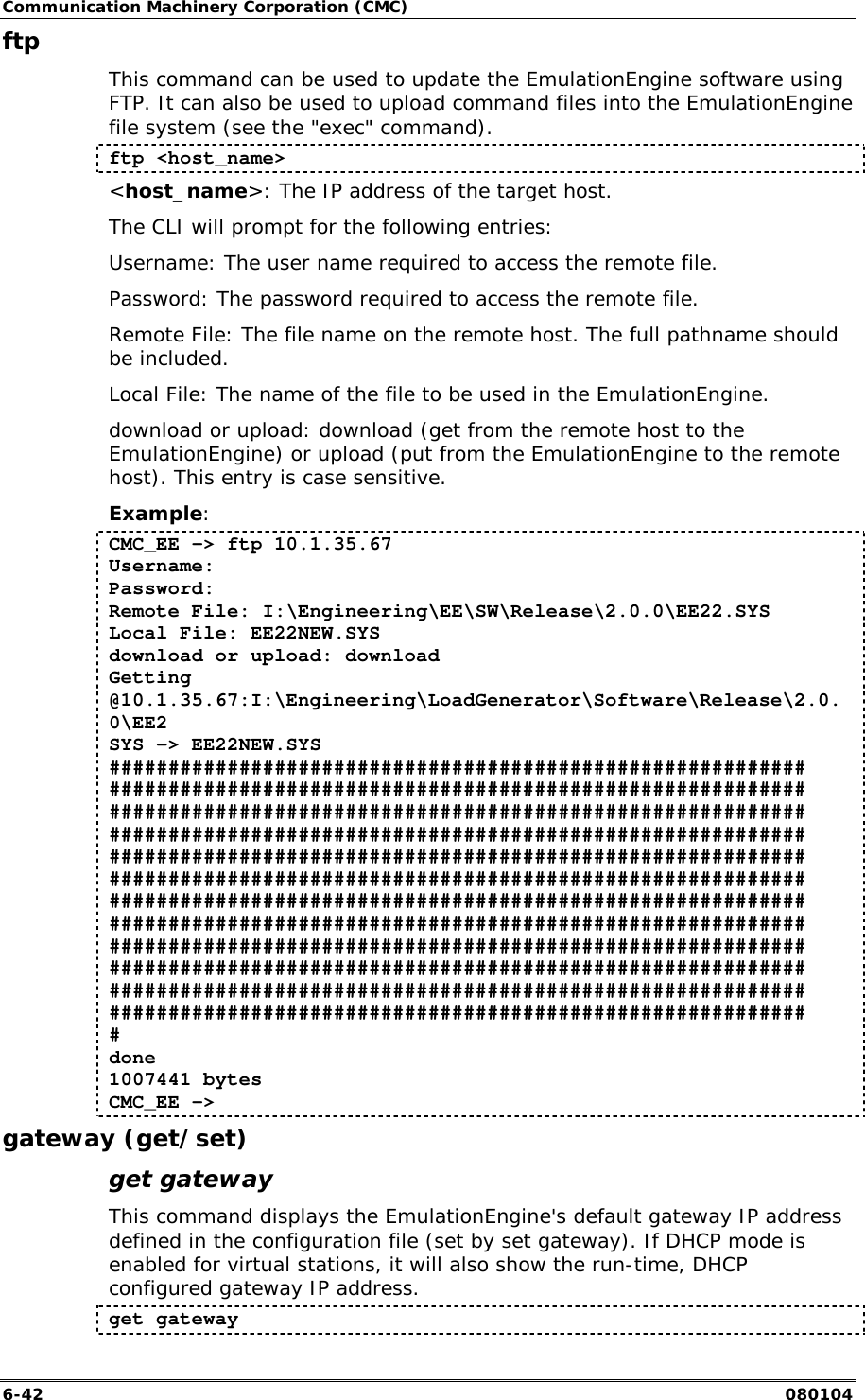Communication Machinery Corporation (CMC) 6-42   080104 ftp  This command can be used to update the EmulationEngine software using FTP. It can also be used to upload command files into the EmulationEngine file system (see the "exec" command). ftp <host_name> <host_name>: The IP address of the target host. The CLI will prompt for the following entries: Username: The user name required to access the remote file. Password: The password required to access the remote file. Remote File: The file name on the remote host. The full pathname should be included. Local File: The name of the file to be used in the EmulationEngine. download or upload: download (get from the remote host to the EmulationEngine) or upload (put from the EmulationEngine to the remote host). This entry is case sensitive. Example: CMC_EE -> ftp 10.1.35.67 Username: Password: Remote File: I:\Engineering\EE\SW\Release\2.0.0\EE22.SYS Local File: EE22NEW.SYS download or upload: download Getting @10.1.35.67:I:\Engineering\LoadGenerator\Software\Release\2.0.0\EE2 SYS -> EE22NEW.SYS ########################################################### ########################################################### ########################################################### ########################################################### ########################################################### ########################################################### ########################################################### ########################################################### ########################################################### ########################################################### ########################################################### ########################################################### # done 1007441 bytes CMC_EE -> gateway (get/set) get gateway This command displays the EmulationEngine's default gateway IP address defined in the configuration file (set by set gateway). If DHCP mode is enabled for virtual stations, it will also show the run-time, DHCP configured gateway IP address.  get gateway 