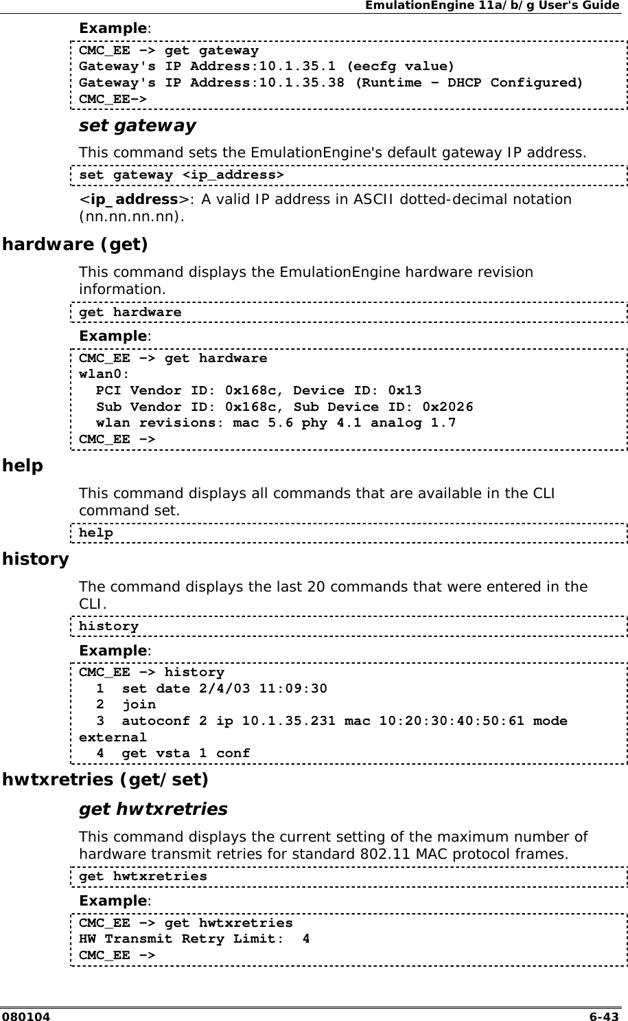 EmulationEngine 11a/b/g User's Guide 080104  6-43 Example: CMC_EE -> get gateway Gateway's IP Address:10.1.35.1 (eecfg value) Gateway's IP Address:10.1.35.38 (Runtime - DHCP Configured) CMC_EE-> set gateway This command sets the EmulationEngine's default gateway IP address.  set gateway <ip_address> <ip_address>: A valid IP address in ASCII dotted-decimal notation (nn.nn.nn.nn). hardware (get) This command displays the EmulationEngine hardware revision information. get hardware Example: CMC_EE -> get hardware wlan0:   PCI Vendor ID: 0x168c, Device ID: 0x13   Sub Vendor ID: 0x168c, Sub Device ID: 0x2026   wlan revisions: mac 5.6 phy 4.1 analog 1.7 CMC_EE -> help This command displays all commands that are available in the CLI command set.  help history The command displays the last 20 commands that were entered in the CLI.  history Example: CMC_EE -> history   1  set date 2/4/03 11:09:30   2  join   3  autoconf 2 ip 10.1.35.231 mac 10:20:30:40:50:61 mode external   4  get vsta 1 conf hwtxretries (get/set) get hwtxretries This command displays the current setting of the maximum number of hardware transmit retries for standard 802.11 MAC protocol frames.  get hwtxretries Example: CMC_EE -> get hwtxretries HW Transmit Retry Limit:  4 CMC_EE -> 