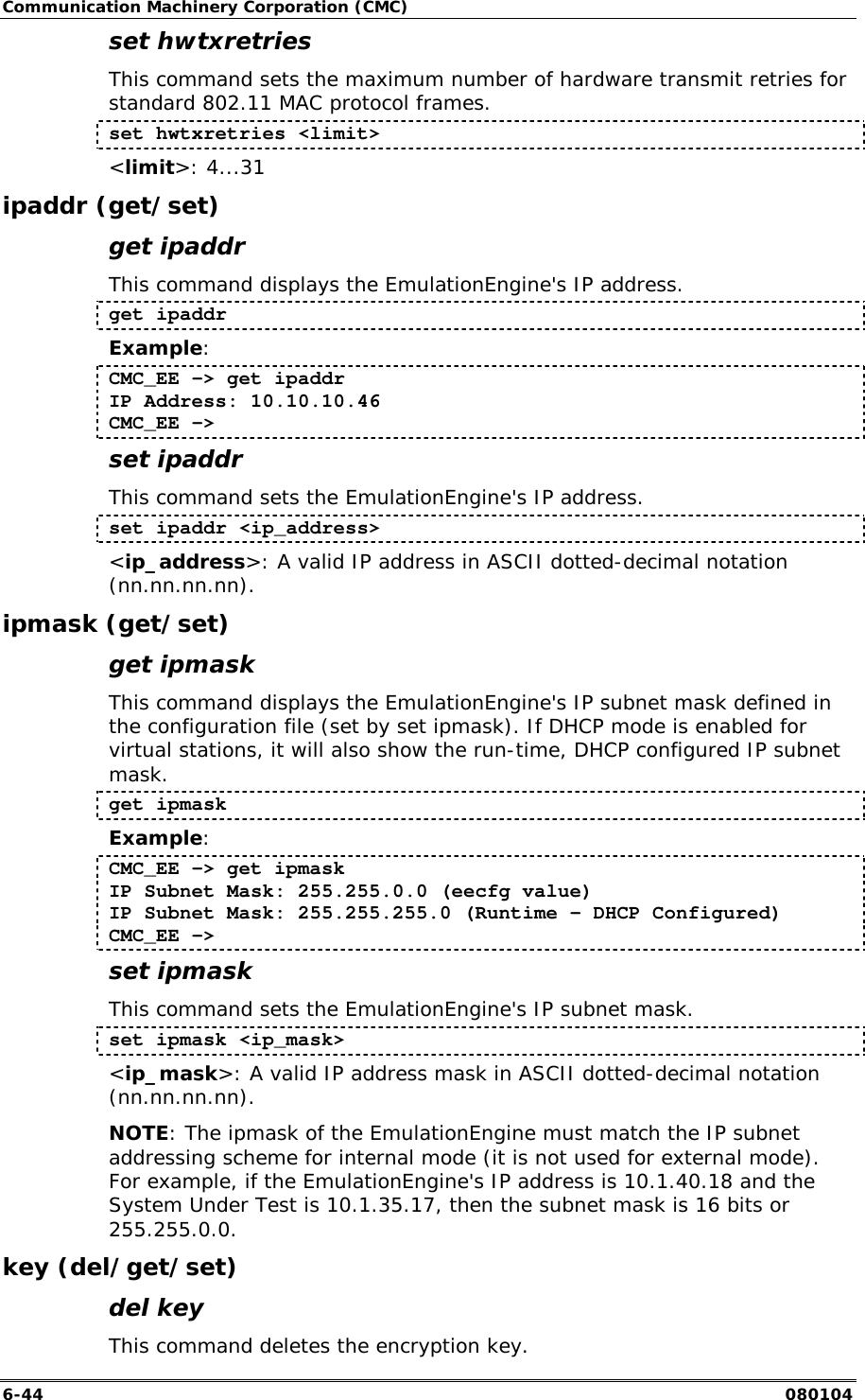 Communication Machinery Corporation (CMC) 6-44   080104 set hwtxretries This command sets the maximum number of hardware transmit retries for standard 802.11 MAC protocol frames. set hwtxretries <limit> <limit>: 4...31 ipaddr (get/set) get ipaddr This command displays the EmulationEngine's IP address.  get ipaddr Example: CMC_EE -> get ipaddr  IP Address: 10.10.10.46  CMC_EE -> set ipaddr This command sets the EmulationEngine's IP address.  set ipaddr <ip_address> <ip_address>: A valid IP address in ASCII dotted-decimal notation (nn.nn.nn.nn). ipmask (get/set) get ipmask This command displays the EmulationEngine's IP subnet mask defined in the configuration file (set by set ipmask). If DHCP mode is enabled for virtual stations, it will also show the run-time, DHCP configured IP subnet mask.  get ipmask Example: CMC_EE -> get ipmask IP Subnet Mask: 255.255.0.0 (eecfg value) IP Subnet Mask: 255.255.255.0 (Runtime - DHCP Configured) CMC_EE -> set ipmask This command sets the EmulationEngine's IP subnet mask.  set ipmask <ip_mask> <ip_mask>: A valid IP address mask in ASCII dotted-decimal notation (nn.nn.nn.nn). NOTE: The ipmask of the EmulationEngine must match the IP subnet addressing scheme for internal mode (it is not used for external mode). For example, if the EmulationEngine's IP address is 10.1.40.18 and the System Under Test is 10.1.35.17, then the subnet mask is 16 bits or 255.255.0.0. key (del/get/set) del key This command deletes the encryption key. 