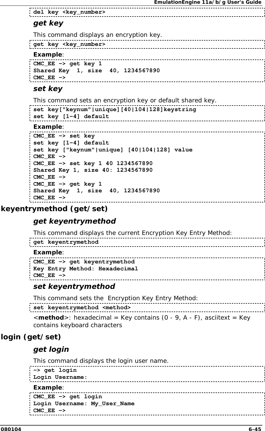 EmulationEngine 11a/b/g User's Guide 080104  6-45 del key <key_number> get key This command displays an encryption key. get key <key_number> Example: CMC_EE -> get key 1 Shared Key  1, size  40, 1234567890 CMC_EE -> set key This command sets an encryption key or default shared key. set key["keynum"|unique][40|104|128]keystring set key [1-4] default  Example: CMC_EE -> set key set key [1-4] default  set key ["keynum"|unique] [40|104|128] value CMC_EE -> CMC_EE -> set key 1 40 1234567890 Shared Key 1, size 40: 1234567890 CMC_EE -> CMC_EE -> get key 1 Shared Key  1, size  40, 1234567890 CMC_EE -> keyentrymethod (get/set) get keyentrymethod This command displays the current Encryption Key Entry Method: get keyentrymethod Example: CMC_EE -> get keyentrymethod Key Entry Method: Hexadecimal CMC_EE -> set keyentrymethod This command sets the  Encryption Key Entry Method: set keyentrymethod <method> <method>: hexadecimal = Key contains (0 - 9, A - F), asciitext = Key contains keyboard characters login (get/set) get login This command displays the login user name.   -> get login  Login Username:  Example: CMC_EE -> get login  Login Username: My_User_Name CMC_EE -> 