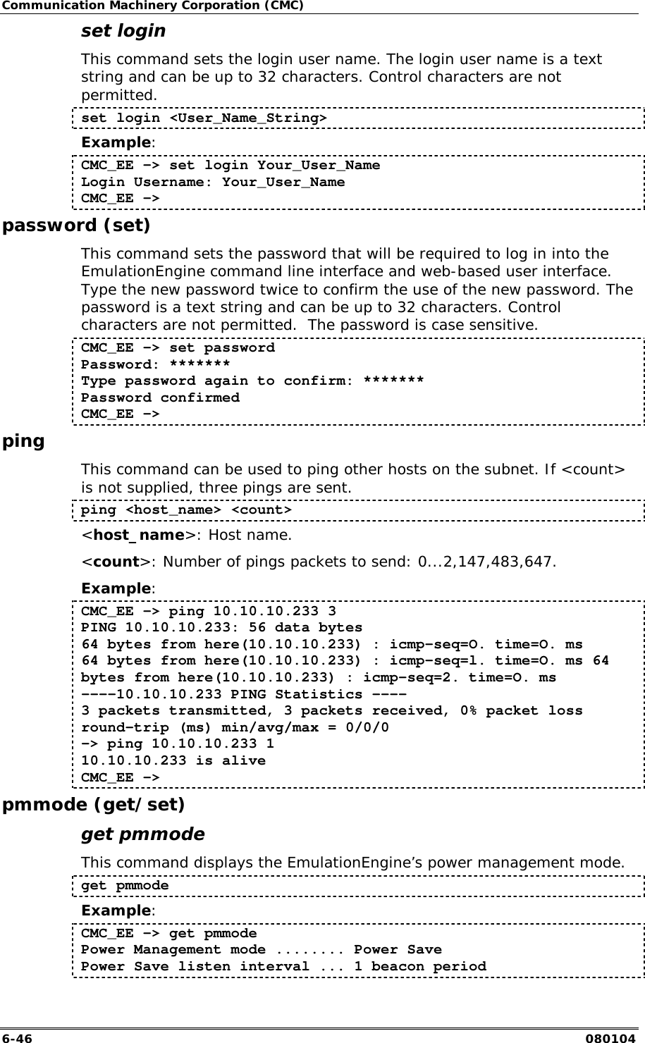 Communication Machinery Corporation (CMC) 6-46   080104 set login This command sets the login user name. The login user name is a text string and can be up to 32 characters. Control characters are not permitted.  set login <User_Name_String> Example: CMC_EE -> set login Your_User_Name Login Username: Your_User_Name CMC_EE -> password (set) This command sets the password that will be required to log in into the EmulationEngine command line interface and web-based user interface. Type the new password twice to confirm the use of the new password. The password is a text string and can be up to 32 characters. Control characters are not permitted.  The password is case sensitive. CMC_EE -> set password  Password: *******  Type password again to confirm: ******* Password confirmed  CMC_EE -> ping This command can be used to ping other hosts on the subnet. If <count> is not supplied, three pings are sent.  ping <host_name> <count> <host_name>: Host name. <count>: Number of pings packets to send: 0...2,147,483,647. Example: CMC_EE -> ping 10.10.10.233 3 PING 10.10.10.233: 56 data bytes  64 bytes from here(10.10.10.233) : icmp-seq=O. time=O. ms  64 bytes from here(10.10.10.233) : icmp-seq=l. time=O. ms 64 bytes from here(10.10.10.233) : icmp-seq=2. time=O. ms  ----10.10.10.233 PING Statistics ---- 3 packets transmitted, 3 packets received, 0% packet loss round-trip (ms) min/avg/max = 0/0/0  -> ping 10.10.10.233 1  10.10.10.233 is alive CMC_EE -> pmmode (get/set) get pmmode This command displays the EmulationEngine&rsquo;s power management mode. get pmmode Example: CMC_EE -> get pmmode Power Management mode ........ Power Save Power Save listen interval ... 1 beacon period 