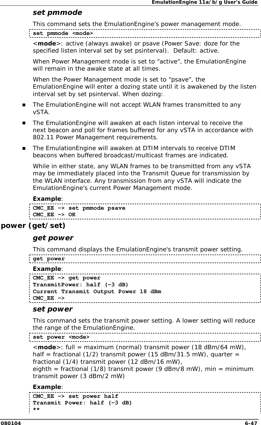EmulationEngine 11a/b/g User's Guide 080104  6-47 set pmmode This command sets the EmulationEngine&rsquo;s power management mode. set pmmode <mode> <mode>: active (always awake) or psave (Power Save: doze for the specified listen interval set by set psinterval).  Default: active. When Power Management mode is set to &ldquo;active&rdquo;, the EmulationEngine will remain in the awake state at all times.  When the Power Management mode is set to &ldquo;psave&rdquo;, the EmulationEngine will enter a dozing state until it is awakened by the listen interval set by set psinterval. When dozing: !" The EmulationEngine will not accept WLAN frames transmitted to any vSTA.  !" The EmulationEngine will awaken at each listen interval to receive the next beacon and poll for frames buffered for any vSTA in accordance with 802.11 Power Management requirements.   !" The EmulationEngine will awaken at DTIM intervals to receive DTIM beacons when buffered broadcast/multicast frames are indicated. While in either state, any WLAN frames to be transmitted from any vSTA may be immediately placed into the Transmit Queue for transmission by the WLAN interface. Any transmission from any vSTA will indicate the EmulationEngine&rsquo;s current Power Management mode. Example: CMC_EE -> set pmmode psave CMC_EE -> OK power (get/set) get power This command displays the EmulationEngine's transmit power setting.  get power  Example: CMC_EE -> get power TransmitPower: half (-3 dB) Current Transmit Output Power 18 dBm CMC_EE -> set power This command sets the transmit power setting. A lower setting will reduce the range of the EmulationEngine. set power <mode> <mode>: full = maximum (normal) transmit power (18 dBm/64 mW), half = fractional (1/2) transmit power (15 dBm/31.5 mW), quarter = fractional (1/4) transmit power (12 dBm/16 mW),  eighth = fractional (1/8) transmit power (9 dBm/8 mW), min = minimum transmit power (3 dBm/2 mW) Example: CMC_EE -> set power half Transmit Power: half (-3 dB) ** 