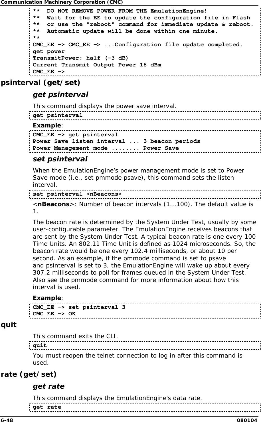 Communication Machinery Corporation (CMC) 6-48   080104 **  DO NOT REMOVE POWER FROM THE EmulationEngine! **  Wait for the EE to update the configuration file in Flash **  or use the "reboot" command for immediate update &amp; reboot. **  Automatic update will be done within one minute. ** CMC_EE -> CMC_EE -> ...Configuration file update completed. get power TransmitPower: half (-3 dB) Current Transmit Output Power 18 dBm CMC_EE ->  psinterval (get/set) get psinterval This command displays the power save interval. get psinterval Example:  CMC_EE -> get psinterval Power Save listen interval ... 3 beacon periods Power Management mode ........ Power Save set psinterval  When the EmulationEngine&rsquo;s power management mode is set to Power Save mode (i.e., set pmmode psave), this command sets the listen interval.   set psinterval <nBeacons> <nBeacons>: Number of beacon intervals (1...100). The default value is 1. The beacon rate is determined by the System Under Test, usually by some user-configurable parameter. The EmulationEngine receives beacons that are sent by the System Under Test. A typical beacon rate is one every 100 Time Units. An 802.11 Time Unit is defined as 1024 microseconds. So, the beacon rate would be one every 102.4 milliseconds, or about 10 per second. As an example, if the pmmode command is set to psave and psinterval is set to 3, the EmulationEngine will wake up about every 307.2 milliseconds to poll for frames queued in the System Under Test. Also see the pmmode command for more information about how this interval is used. Example:  CMC_EE -> set psinterval 3 CMC_EE -> OK quit This command exits the CLI.  quit You must reopen the telnet connection to log in after this command is used. rate (get/set) get rate This command displays the EmulationEngine's data rate.   get rate  