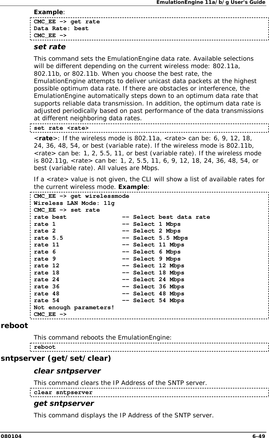 EmulationEngine 11a/b/g User's Guide 080104  6-49 Example: CMC_EE -> get rate  Data Rate: best  CMC_EE -> set rate This command sets the EmulationEngine data rate. Available selections will be different depending on the current wireless mode: 802.11a, 802.11b, or 802.11b. When you choose the best rate, the EmulationEngine attempts to deliver unicast data packets at the highest possible optimum data rate. If there are obstacles or interference, the EmulationEngine automatically steps down to an optimum data rate that supports reliable data transmission. In addition, the optimum data rate is adjusted periodically based on past performance of the data transmissions at different neighboring data rates.   set rate <rate> <rate>: If the wireless mode is 802.11a, <rate> can be: 6, 9, 12, 18, 24, 36, 48, 54, or best (variable rate). If the wireless mode is 802.11b, <rate> can be: 1, 2, 5.5, 11, or best (variable rate). If the wireless mode is 802.11g, <rate> can be: 1, 2, 5.5, 11, 6, 9, 12, 18, 24, 36, 48, 54, or best (variable rate). All values are Mbps. If a <rate> value is not given, the CLI will show a list of available rates for the current wireless mode. Example: CMC_EE -> get wirelessmode Wireless LAN Mode: 11g CMC_EE -> set rate rate best               -- Select best data rate rate 1                  -- Select 1 Mbps rate 2                  -- Select 2 Mbps rate 5.5                -- Select 5.5 Mbps rate 11                 -- Select 11 Mbps rate 6                  -- Select 6 Mbps rate 9                  -- Select 9 Mbps rate 12                 -- Select 12 Mbps rate 18                 -- Select 18 Mbps rate 24                 -- Select 24 Mbps rate 36                 -- Select 36 Mbps rate 48                 -- Select 48 Mbps rate 54                 -- Select 54 Mbps Not enough parameters! CMC_EE -> reboot This command reboots the EmulationEngine: reboot sntpserver (get/set/clear) clear sntpserver This command clears the IP Address of the SNTP server. clear sntpserver get sntpserver This command displays the IP Address of the SNTP server. 