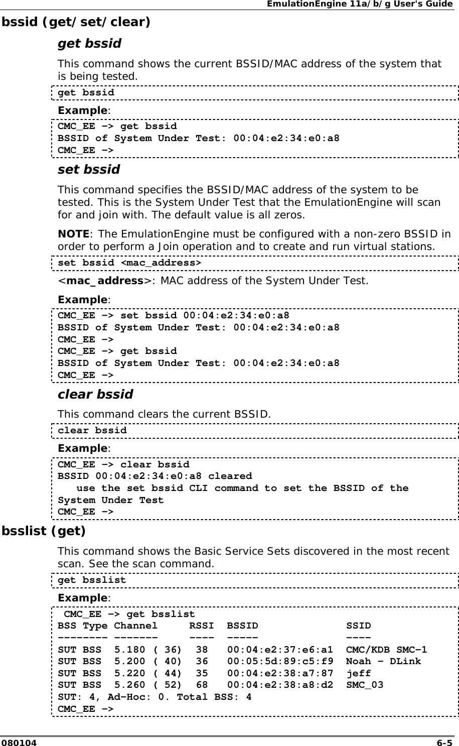 EmulationEngine 11a/b/g User's Guide 080104  6-5 bssid (get/set/clear) get bssid This command shows the current BSSID/MAC address of the system that is being tested.  get bssid Example: CMC_EE -> get bssid BSSID of System Under Test: 00:04:e2:34:e0:a8 CMC_EE -> set bssid This command specifies the BSSID/MAC address of the system to be tested. This is the System Under Test that the EmulationEngine will scan for and join with. The default value is all zeros.  NOTE: The EmulationEngine must be configured with a non-zero BSSID in order to perform a Join operation and to create and run virtual stations.  set bssid <mac_address> <mac_address>: MAC address of the System Under Test. Example: CMC_EE -> set bssid 00:04:e2:34:e0:a8 BSSID of System Under Test: 00:04:e2:34:e0:a8 CMC_EE -> CMC_EE -> get bssid BSSID of System Under Test: 00:04:e2:34:e0:a8 CMC_EE -> clear bssid This command clears the current BSSID.  clear bssid Example: CMC_EE -> clear bssid BSSID 00:04:e2:34:e0:a8 cleared    use the set bssid CLI command to set the BSSID of the System Under Test CMC_EE -> bsslist (get) This command shows the Basic Service Sets discovered in the most recent scan. See the scan command. get bsslist Example:  CMC_EE -> get bsslist BSS Type Channel     RSSI  BSSID              SSID -------- -------     ----  -----              ---- SUT BSS  5.180 ( 36)  38   00:04:e2:37:e6:a1  CMC/KDB SMC-1 SUT BSS  5.200 ( 40)  36   00:05:5d:89:c5:f9  Noah - DLink SUT BSS  5.220 ( 44)  35   00:04:e2:38:a7:87  jeff SUT BSS  5.260 ( 52)  68   00:04:e2:38:a8:d2  SMC_03 SUT: 4, Ad-Hoc: 0. Total BSS: 4 CMC_EE -> 