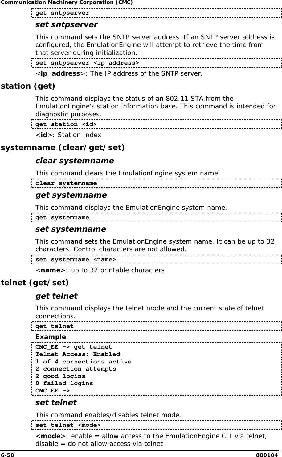 Communication Machinery Corporation (CMC) 6-50   080104 get sntpserver set sntpserver This command sets the SNTP server address. If an SNTP server address is configured, the EmulationEngine will attempt to retrieve the time from that server during initialization. set sntpserver <ip_address> <ip_address>: The IP address of the SNTP server. station (get) This command displays the status of an 802.11 STA from the EmulationEngine&rsquo;s station information base. This command is intended for diagnostic purposes.   get station <id> <id>: Station Index systemname (clear/get/set) clear systemname This command clears the EmulationEngine system name. clear systemname get systemname This command displays the EmulationEngine system name. get systemname set systemname This command sets the EmulationEngine system name. It can be up to 32 characters. Control characters are not allowed. set systemname <name> <name>: up to 32 printable characters telnet (get/set) get telnet This command displays the telnet mode and the current state of telnet connections.  get telnet Example: CMC_EE -> get telnet Telnet Access: Enabled 1 of 4 connections active 2 connection attempts 2 good logins 0 failed logins CMC_EE -> set telnet This command enables/disables telnet mode. set telnet <mode> <mode>: enable = allow access to the EmulationEngine CLI via telnet, disable = do not allow access via telnet 