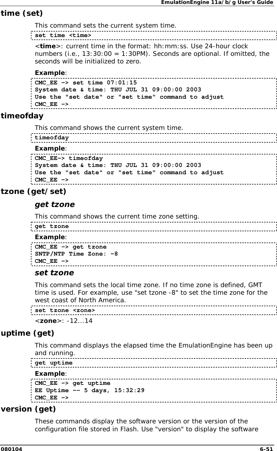 EmulationEngine 11a/b/g User's Guide 080104  6-51 time (set) This command sets the current system time. set time <time> <time>: current time in the format: hh:mm:ss. Use 24-hour clock numbers (i.e., 13:30:00 = 1:30PM). Seconds are optional. If omitted, the seconds will be initialized to zero. Example: CMC_EE -> set time 07:01:15 System date &amp; time: THU JUL 31 09:00:00 2003 Use the "set date" or "set time" command to adjust CMC_EE -> timeofday This command shows the current system time.  timeofday Example: CMC_EE-> timeofday System date &amp; time: THU JUL 31 09:00:00 2003 Use the "set date" or "set time" command to adjust CMC_EE -> tzone (get/set) get tzone This command shows the current time zone setting. get tzone Example: CMC_EE -> get tzone SNTP/NTP Time Zone: -8 CMC_EE -> set tzone This command sets the local time zone. If no time zone is defined, GMT time is used. For example, use "set tzone -8" to set the time zone for the west coast of North America. set tzone <zone> <zone>: -12...14 uptime (get) This command displays the elapsed time the EmulationEngine has been up and running.  get uptime Example: CMC_EE -> get uptime  EE Uptime -- 5 days, 15:32:29  CMC_EE -> version (get) These commands display the software version or the version of the configuration file stored in Flash. Use "version" to display the software 