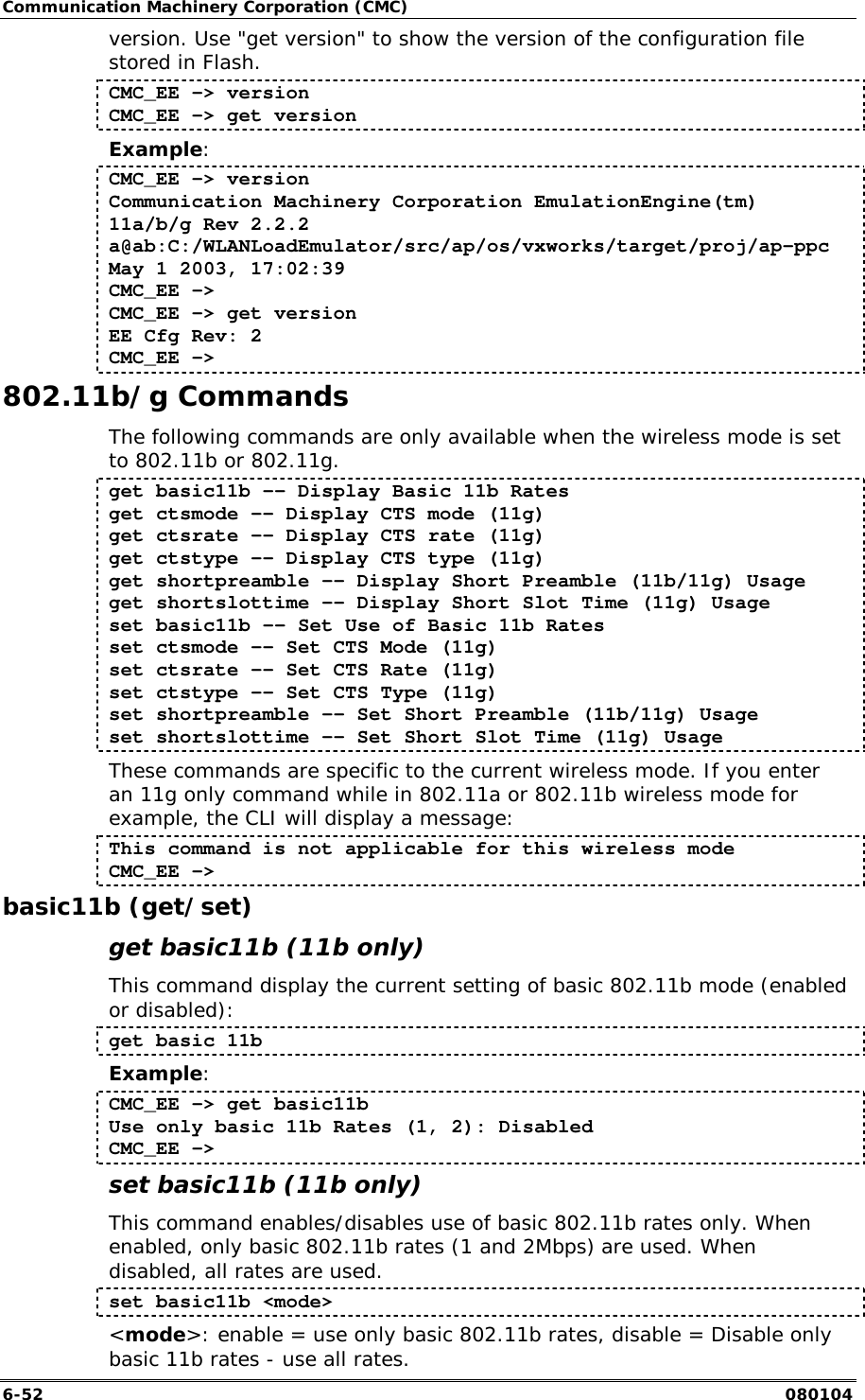 Communication Machinery Corporation (CMC) 6-52   080104 version. Use "get version" to show the version of the configuration file stored in Flash.  CMC_EE -> version CMC_EE -> get version Example: CMC_EE -> version Communication Machinery Corporation EmulationEngine(tm) 11a/b/g Rev 2.2.2 a@ab:C:/WLANLoadEmulator/src/ap/os/vxworks/target/proj/ap-ppc May 1 2003, 17:02:39 CMC_EE -> CMC_EE -> get version EE Cfg Rev: 2 CMC_EE -> 802.11b/g Commands The following commands are only available when the wireless mode is set to 802.11b or 802.11g. get basic11b -- Display Basic 11b Rates get ctsmode -- Display CTS mode (11g) get ctsrate -- Display CTS rate (11g) get ctstype -- Display CTS type (11g) get shortpreamble -- Display Short Preamble (11b/11g) Usage get shortslottime -- Display Short Slot Time (11g) Usage set basic11b -- Set Use of Basic 11b Rates set ctsmode -- Set CTS Mode (11g) set ctsrate -- Set CTS Rate (11g) set ctstype -- Set CTS Type (11g) set shortpreamble -- Set Short Preamble (11b/11g) Usage set shortslottime -- Set Short Slot Time (11g) Usage These commands are specific to the current wireless mode. If you enter an 11g only command while in 802.11a or 802.11b wireless mode for example, the CLI will display a message: This command is not applicable for this wireless mode CMC_EE -> basic11b (get/set) get basic11b (11b only) This command display the current setting of basic 802.11b mode (enabled or disabled): get basic 11b Example: CMC_EE -> get basic11b Use only basic 11b Rates (1, 2): Disabled CMC_EE ->  set basic11b (11b only) This command enables/disables use of basic 802.11b rates only. When enabled, only basic 802.11b rates (1 and 2Mbps) are used. When disabled, all rates are used. set basic11b <mode> <mode>: enable = use only basic 802.11b rates, disable = Disable only basic 11b rates - use all rates. 