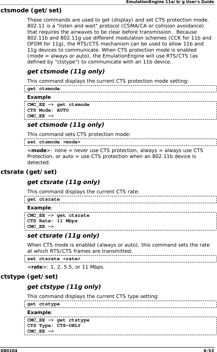 EmulationEngine 11a/b/g User's Guide 080104  6-53 ctsmode (get/set) These commands are used to get (display) and set CTS protection mode. 802.11 is a "listen and wait" protocol (CSMA/CA or collision avoidance) that requires the airwaves to be clear before transmission.  Because 802.11b and 802.11g use different modulation schemes (CCK for 11b and OFDM for 11g), the RTS/CTS mechanism can be used to allow 11b and 11g devices to communicate. When CTS protection mode is enabled (mode = always or auto), the EmulationEngine will use RTS/CTS (as defined by &ldquo;ctstype&rdquo;) to communicate with an 11b device.  get ctsmode (11g only) This command displays the current CTS protection mode setting: get ctsmode Example CMC_EE -> get ctsmode CTS Mode: AUTO CMC_EE ->  set ctsmode (11g only) This command sets CTS protection mode: set ctsmode <mode> <mode>: none = never use CTS protection, always = always use CTS Protection, or auto = use CTS protection when an 802.11b device is detected. ctsrate (get/set) get ctsrate (11g only) This command displays the current CTS rate: get ctsrate Example: CMC_EE -> get ctsrate CTS Rate: 11 Mbps CMC_EE -> set ctsrate (11g only) When CTS mode is enabled (always or auto), this command sets the rate at which RTS/CTS frames are transmitted: set ctsrate <rate> <rate>: 1, 2, 5.5, or 11 Mbps. ctstype (get/set) get ctstype (11g only) This command displays the current CTS type setting: get ctstype Example: CMC_EE -> get ctstype CTS Type: CTS-ONLY CMC_EE ->  