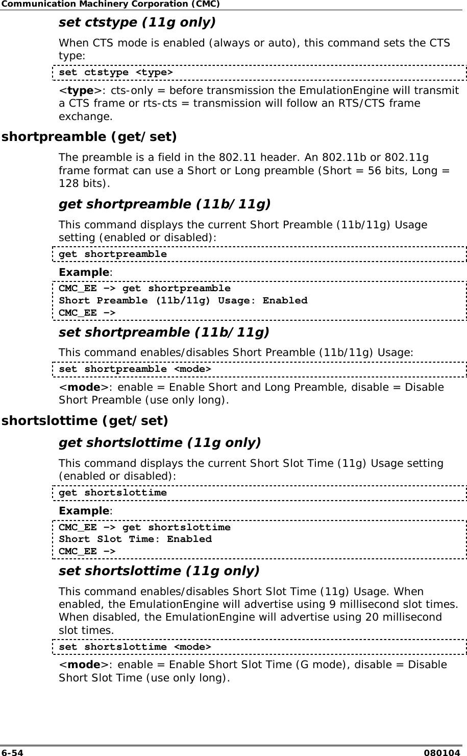 Communication Machinery Corporation (CMC) 6-54   080104 set ctstype (11g only) When CTS mode is enabled (always or auto), this command sets the CTS type: set ctstype <type> <type>: cts-only = before transmission the EmulationEngine will transmit a CTS frame or rts-cts = transmission will follow an RTS/CTS frame exchange.  shortpreamble (get/set) The preamble is a field in the 802.11 header. An 802.11b or 802.11g frame format can use a Short or Long preamble (Short = 56 bits, Long = 128 bits). get shortpreamble (11b/11g) This command displays the current Short Preamble (11b/11g) Usage setting (enabled or disabled): get shortpreamble Example: CMC_EE -> get shortpreamble Short Preamble (11b/11g) Usage: Enabled CMC_EE -> set shortpreamble (11b/11g) This command enables/disables Short Preamble (11b/11g) Usage: set shortpreamble <mode> <mode>: enable = Enable Short and Long Preamble, disable = Disable Short Preamble (use only long). shortslottime (get/set) get shortslottime (11g only) This command displays the current Short Slot Time (11g) Usage setting (enabled or disabled): get shortslottime Example: CMC_EE -> get shortslottime Short Slot Time: Enabled CMC_EE -> set shortslottime (11g only) This command enables/disables Short Slot Time (11g) Usage. When enabled, the EmulationEngine will advertise using 9 millisecond slot times. When disabled, the EmulationEngine will advertise using 20 millisecond slot times. set shortslottime <mode> <mode>: enable = Enable Short Slot Time (G mode), disable = Disable Short Slot Time (use only long).  