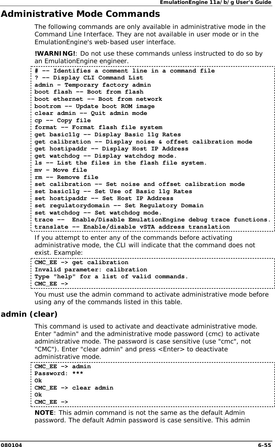 EmulationEngine 11a/b/g User's Guide 080104  6-55 Administrative Mode Commands The following commands are only available in administrative mode in the Command Line Interface. They are not available in user mode or in the EmulationEngine's web-based user interface.  !WARNING!: Do not use these commands unless instructed to do so by an EmulationEngine engineer. # -- Identifies a comment line in a command file ? -- Display CLI Command List admin &ndash; Temporary factory admin boot flash -- Boot from flash boot ethernet -- Boot from network  bootrom -- Update boot ROM image  clear admin -- Quit admin mode cp -- Copy file  format -- Format flash file system get basic11g -- Display Basic 11g Rates get calibration -- Display noise &amp; offset calibration mode get hostipaddr -- Display Host IP Address  get watchdog -- Display watchdog mode.  ls -- List the files in the flash file system. mv &ndash; Move file   rm -- Remove file  set calibration -- Set noise and offset calibration mode set basic11g -- Set Use of Basic 11g Rates set hostipaddr -- Set Host IP Address set regulatorydomain &ndash;- Set Regulatory Domain set watchdog -- Set watchdog mode.  trace --  Enable/Disable EmulationEngine debug trace functions. translate -- Enable/disable vSTA address translation If you attempt to enter any of the commands before activating administrative mode, the CLI will indicate that the command does not exist. Example: CMC_EE -> get calibration Invalid parameter: calibration Type "help" for a list of valid commands. CMC_EE -> You must use the admin command to activate administrative mode before using any of the commands listed in this table. admin (clear) This command is used to activate and deactivate administrative mode. Enter "admin" and the administrative mode password (cmc) to activate administrative mode. The password is case sensitive (use "cmc", not "CMC"). Enter "clear admin" and press <Enter> to deactivate administrative mode. CMC_EE -> admin Password: *** Ok CMC_EE -> clear admin Ok CMC_EE -> NOTE: This admin command is not the same as the default Admin password. The default Admin password is case sensitive. This admin 