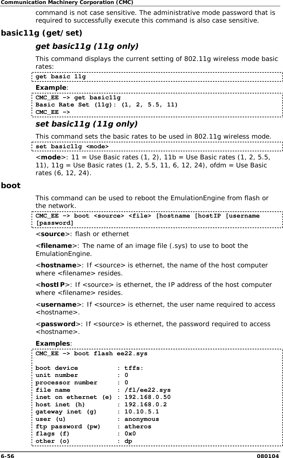 Communication Machinery Corporation (CMC) 6-56   080104 command is not case sensitive. The administrative mode password that is required to successfully execute this command is also case sensitive. basic11g (get/set) get basic11g (11g only) This command displays the current setting of 802.11g wireless mode basic rates: get basic 11g Example: CMC_EE -> get basic11g Basic Rate Set (11g): (1, 2, 5.5, 11) CMC_EE ->  set basic11g (11g only) This command sets the basic rates to be used in 802.11g wireless mode. set basic11g <mode> <mode>: 11 = Use Basic rates (1, 2), 11b = Use Basic rates (1, 2, 5.5, 11), 11g = Use Basic rates (1, 2, 5.5, 11, 6, 12, 24), ofdm = Use Basic rates (6, 12, 24). boot This command can be used to reboot the EmulationEngine from flash or the network.  CMC_EE -> boot <source> <file> [hostname [hostIP [username [password] <source>: flash or ethernet <filename>: The name of an image file (.sys) to use to boot the EmulationEngine. <hostname>: If <source> is ethernet, the name of the host computer where <filename> resides. <hostIP>: If <source> is ethernet, the IP address of the host computer where <filename> resides. <username>: If <source> is ethernet, the user name required to access <hostname>. <password>: If <source> is ethernet, the password required to access <hostname>. Examples: CMC_EE -> boot flash ee22.sys  boot device          : tffs: unit number          : 0 processor number     : 0 file name            : /fl/ee22.sys inet on ethernet (e) : 192.168.0.50 host inet (h)        : 192.168.0.2 gateway inet (g)     : 10.10.5.1 user (u)             : anonymous ftp password (pw)    : atheros flags (f)            : 0x0 other (o)            : dp 