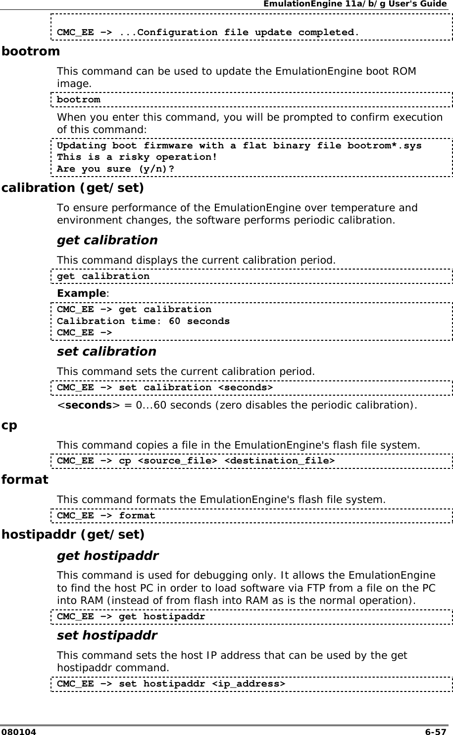 EmulationEngine 11a/b/g User's Guide 080104  6-57  CMC_EE -> ...Configuration file update completed. bootrom This command can be used to update the EmulationEngine boot ROM image.  bootrom When you enter this command, you will be prompted to confirm execution of this command: Updating boot firmware with a flat binary file bootrom*.sys This is a risky operation! Are you sure (y/n)? calibration (get/set) To ensure performance of the EmulationEngine over temperature and environment changes, the software performs periodic calibration. get calibration This command displays the current calibration period. get calibration Example: CMC_EE -> get calibration Calibration time: 60 seconds CMC_EE -> set calibration This command sets the current calibration period.  CMC_EE -> set calibration <seconds> <seconds> = 0...60 seconds (zero disables the periodic calibration). cp This command copies a file in the EmulationEngine's flash file system. CMC_EE -> cp <source_file> <destination_file> format This command formats the EmulationEngine's flash file system. CMC_EE -> format hostipaddr (get/set) get hostipaddr This command is used for debugging only. It allows the EmulationEngine to find the host PC in order to load software via FTP from a file on the PC into RAM (instead of from flash into RAM as is the normal operation). CMC_EE -> get hostipaddr set hostipaddr This command sets the host IP address that can be used by the get hostipaddr command. CMC_EE -> set hostipaddr <ip_address> 