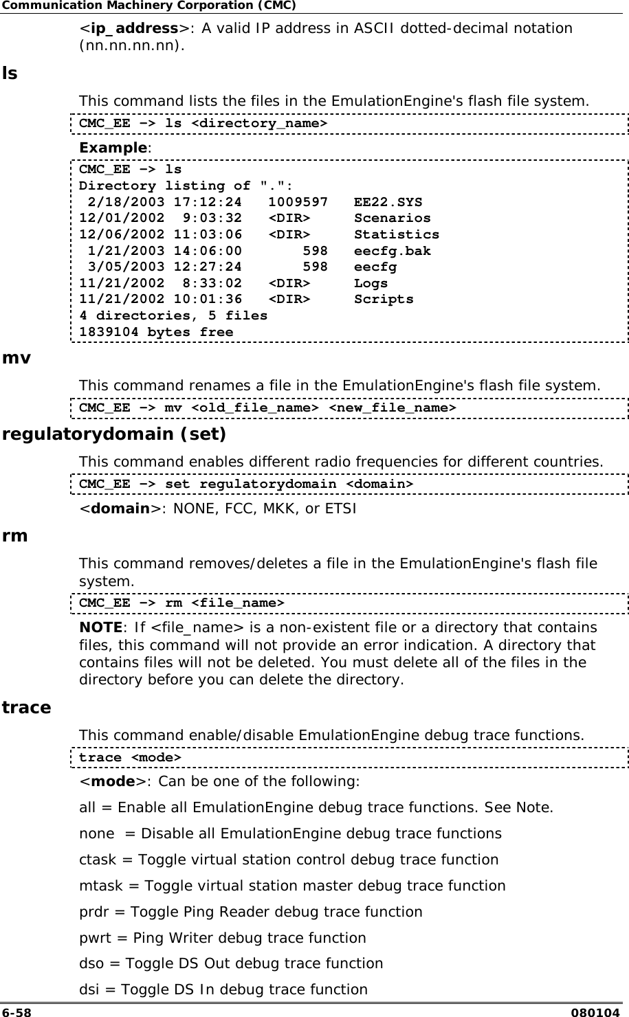 Communication Machinery Corporation (CMC) 6-58   080104 <ip_address>: A valid IP address in ASCII dotted-decimal notation (nn.nn.nn.nn). ls This command lists the files in the EmulationEngine's flash file system. CMC_EE -> ls <directory_name> Example: CMC_EE -> ls Directory listing of ".":  2/18/2003 17:12:24   1009597   EE22.SYS 12/01/2002  9:03:32   <DIR>     Scenarios 12/06/2002 11:03:06   <DIR>     Statistics  1/21/2003 14:06:00       598   eecfg.bak  3/05/2003 12:27:24       598   eecfg 11/21/2002  8:33:02   <DIR>     Logs 11/21/2002 10:01:36   <DIR>     Scripts 4 directories, 5 files 1839104 bytes free mv This command renames a file in the EmulationEngine's flash file system. CMC_EE -> mv <old_file_name> <new_file_name> regulatorydomain (set) This command enables different radio frequencies for different countries. CMC_EE -> set regulatorydomain <domain> <domain>: NONE, FCC, MKK, or ETSI rm This command removes/deletes a file in the EmulationEngine's flash file system. CMC_EE -> rm <file_name> NOTE: If <file_name> is a non-existent file or a directory that contains files, this command will not provide an error indication. A directory that contains files will not be deleted. You must delete all of the files in the directory before you can delete the directory.  trace This command enable/disable EmulationEngine debug trace functions.   trace <mode> <mode>: Can be one of the following: all = Enable all EmulationEngine debug trace functions. See Note. none  = Disable all EmulationEngine debug trace functions ctask = Toggle virtual station control debug trace function mtask = Toggle virtual station master debug trace function prdr = Toggle Ping Reader debug trace function pwrt = Ping Writer debug trace function dso = Toggle DS Out debug trace function dsi = Toggle DS In debug trace function 