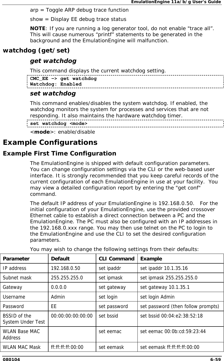 EmulationEngine 11a/b/g User's Guide 080104  6-59 arp = Toggle ARP debug trace function show = Display EE debug trace status NOTE: If you are running a log generator tool, do not enable "trace all&rdquo;.  This will cause numerous &ldquo;printf&rdquo; statements to be generated in the background and the EmulationEngine will malfunction. watchdog (get/set) get watchdog This command displays the current watchdog setting. CMC_EE -> get watchdog Watchdog: Enabled set watchdog This command enables/disables the system watchdog. If enabled, the watchdog monitors the system for processes and services that are not responding. It also maintains the hardware watchdog timer. set watchdog <mode> <mode>: enable/disable Example Configurations Example First Time Configuration The EmulationEngine is shipped with default configuration parameters. You can change configuration settings via the CLI or the web-based user interface. It is strongly recommended that you keep careful records of the current configuration of each EmulationEngine in use at your facility.  You may view a detailed configuration report by entering the "get conf" command. The default IP address of your EmulationEngine is 192.168.0.50.   For the initial configuration of your EmulationEngine, use the provided crossover Ethernet cable to establish a direct connection between a PC and the EmulationEngine. The PC must also be configured with an IP addresses in the 192.168.0.xxx range. You may then use telnet on the PC to login to the EmulationEngine and use the CLI to set the desired configuration parameters.  You may wish to change the following settings from their defaults: Parameter Default  CLI Command Example IP address  192.168.0.50  set ipaddr  set ipaddr 10.1.35.16 Subnet mask  255.255.255.0  set ipmask  set ipmask 255.255.255.0 Gateway  0.0.0.0  set gateway  set gateway 10.1.35.1 Username  Admin  set login  set login Admin Password  EE  set password  set password (then follow prompts) BSSID of the System Under Test  00:00:00:00:00:00  set bssid  set bssid 00:04:e2:38:52:18 WLAN Base MAC Address    set eemac  set eemac 00:0b:cd:59:23:44 WLAN MAC Mask  ff:ff:ff:ff:00:00  set eemask  set eemask ff:ff:ff:ff:00:00 
