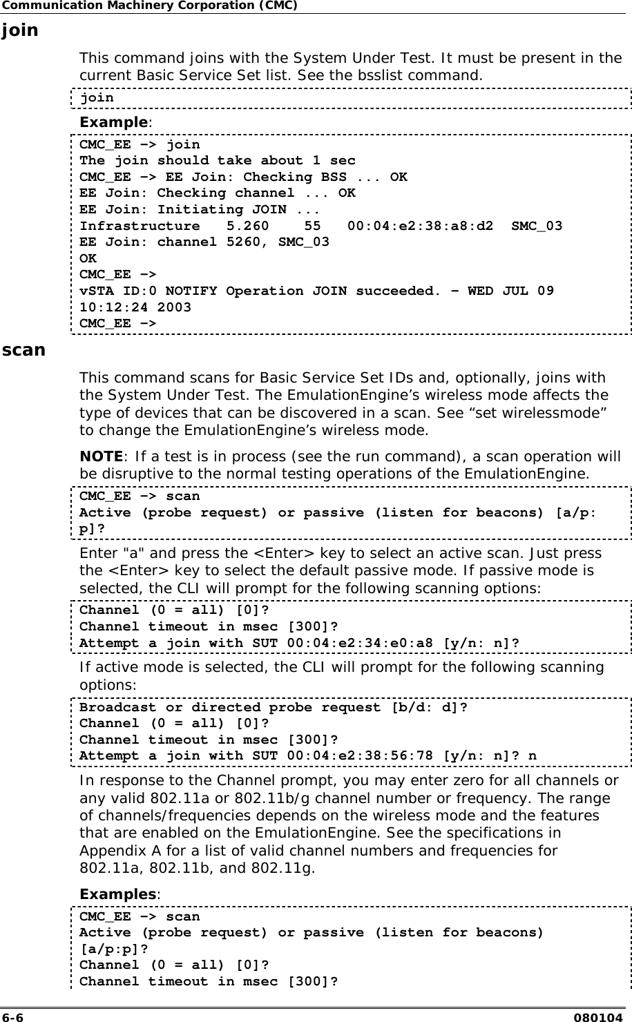 Communication Machinery Corporation (CMC) 6-6   080104 join This command joins with the System Under Test. It must be present in the current Basic Service Set list. See the bsslist command. join Example: CMC_EE -> join The join should take about 1 sec CMC_EE -> EE Join: Checking BSS ... OK EE Join: Checking channel ... OK EE Join: Initiating JOIN ... Infrastructure   5.260    55   00:04:e2:38:a8:d2  SMC_03 EE Join: channel 5260, SMC_03 OK CMC_EE -> vSTA ID:0 NOTIFY Operation JOIN succeeded. - WED JUL 09 10:12:24 2003 CMC_EE -> scan This command scans for Basic Service Set IDs and, optionally, joins with the System Under Test. The EmulationEngine&rsquo;s wireless mode affects the type of devices that can be discovered in a scan. See &ldquo;set wirelessmode&rdquo; to change the EmulationEngine&rsquo;s wireless mode. NOTE: If a test is in process (see the run command), a scan operation will be disruptive to the normal testing operations of the EmulationEngine.  CMC_EE -> scan Active (probe request) or passive (listen for beacons) [a/p: p]? Enter "a" and press the <Enter> key to select an active scan. Just press the <Enter> key to select the default passive mode. If passive mode is selected, the CLI will prompt for the following scanning options: Channel (0 = all) [0]? Channel timeout in msec [300]? Attempt a join with SUT 00:04:e2:34:e0:a8 [y/n: n]? If active mode is selected, the CLI will prompt for the following scanning options: Broadcast or directed probe request [b/d: d]? Channel (0 = all) [0]? Channel timeout in msec [300]? Attempt a join with SUT 00:04:e2:38:56:78 [y/n: n]? n In response to the Channel prompt, you may enter zero for all channels or any valid 802.11a or 802.11b/g channel number or frequency. The range of channels/frequencies depends on the wireless mode and the features that are enabled on the EmulationEngine. See the specifications in Appendix A for a list of valid channel numbers and frequencies for 802.11a, 802.11b, and 802.11g. Examples: CMC_EE -> scan Active (probe request) or passive (listen for beacons) [a/p:p]? Channel (0 = all) [0]? Channel timeout in msec [300]? 