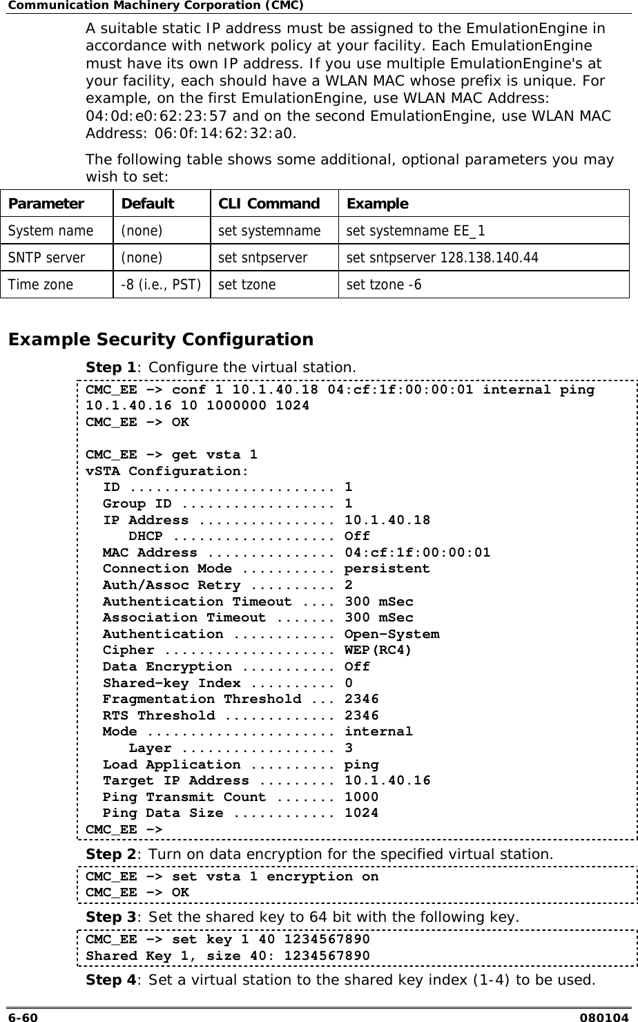 Communication Machinery Corporation (CMC) 6-60   080104 A suitable static IP address must be assigned to the EmulationEngine in accordance with network policy at your facility. Each EmulationEngine must have its own IP address. If you use multiple EmulationEngine's at your facility, each should have a WLAN MAC whose prefix is unique. For example, on the first EmulationEngine, use WLAN MAC Address:  04:0d:e0:62:23:57 and on the second EmulationEngine, use WLAN MAC Address: 06:0f:14:62:32:a0. The following table shows some additional, optional parameters you may wish to set: Parameter Default  CLI Command Example System name  (none)  set systemname  set systemname EE_1 SNTP server  (none)  set sntpserver  set sntpserver 128.138.140.44 Time zone  -8 (i.e., PST)  set tzone  set tzone -6  Example Security Configuration Step 1: Configure the virtual station. CMC_EE -> conf 1 10.1.40.18 04:cf:1f:00:00:01 internal ping 10.1.40.16 10 1000000 1024 CMC_EE -> OK  CMC_EE -> get vsta 1 vSTA Configuration:   ID ........................ 1   Group ID .................. 1   IP Address ................ 10.1.40.18      DHCP ................... Off   MAC Address ............... 04:cf:1f:00:00:01   Connection Mode ........... persistent   Auth/Assoc Retry .......... 2   Authentication Timeout .... 300 mSec   Association Timeout ....... 300 mSec   Authentication ............ Open-System   Cipher .................... WEP(RC4)   Data Encryption ........... Off   Shared-key Index .......... 0   Fragmentation Threshold ... 2346   RTS Threshold ............. 2346   Mode ...................... internal      Layer .................. 3   Load Application .......... ping   Target IP Address ......... 10.1.40.16   Ping Transmit Count ....... 1000   Ping Data Size ............ 1024 CMC_EE -> Step 2: Turn on data encryption for the specified virtual station. CMC_EE -> set vsta 1 encryption on CMC_EE -> OK Step 3: Set the shared key to 64 bit with the following key. CMC_EE -> set key 1 40 1234567890 Shared Key 1, size 40: 1234567890 Step 4: Set a virtual station to the shared key index (1-4) to be used. 