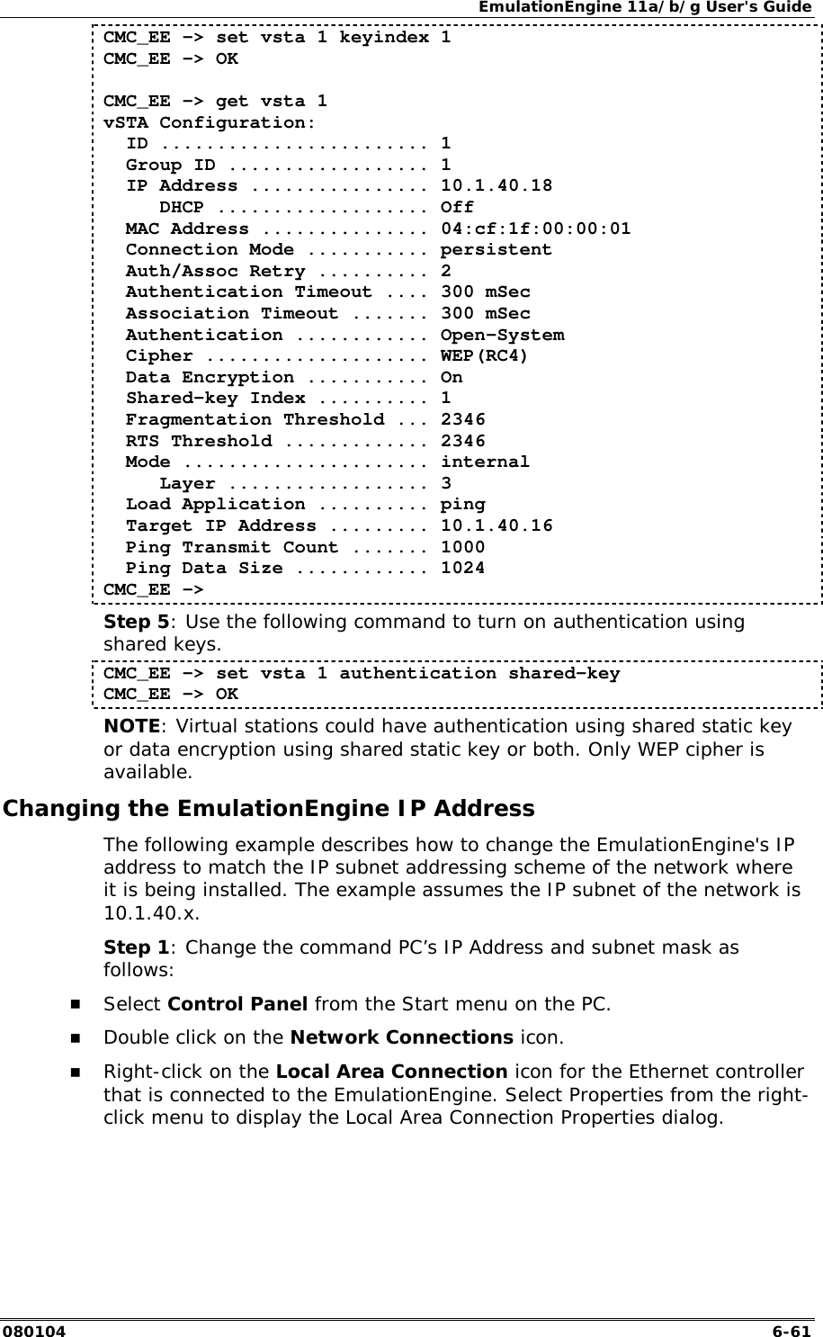 EmulationEngine 11a/b/g User's Guide 080104  6-61 CMC_EE -> set vsta 1 keyindex 1 CMC_EE -> OK  CMC_EE -> get vsta 1 vSTA Configuration:   ID ........................ 1   Group ID .................. 1   IP Address ................ 10.1.40.18      DHCP ................... Off   MAC Address ............... 04:cf:1f:00:00:01   Connection Mode ........... persistent   Auth/Assoc Retry .......... 2   Authentication Timeout .... 300 mSec   Association Timeout ....... 300 mSec   Authentication ............ Open-System   Cipher .................... WEP(RC4)   Data Encryption ........... On   Shared-key Index .......... 1   Fragmentation Threshold ... 2346   RTS Threshold ............. 2346   Mode ...................... internal      Layer .................. 3   Load Application .......... ping   Target IP Address ......... 10.1.40.16   Ping Transmit Count ....... 1000   Ping Data Size ............ 1024 CMC_EE -> Step 5: Use the following command to turn on authentication using shared keys. CMC_EE -> set vsta 1 authentication shared-key CMC_EE -> OK NOTE: Virtual stations could have authentication using shared static key or data encryption using shared static key or both. Only WEP cipher is available. Changing the EmulationEngine IP Address  The following example describes how to change the EmulationEngine's IP address to match the IP subnet addressing scheme of the network where it is being installed. The example assumes the IP subnet of the network is 10.1.40.x. Step 1: Change the command PC&rsquo;s IP Address and subnet mask as follows: !" Select Control Panel from the Start menu on the PC. !" Double click on the Network Connections icon. !" Right-click on the Local Area Connection icon for the Ethernet controller that is connected to the EmulationEngine. Select Properties from the right-click menu to display the Local Area Connection Properties dialog. 