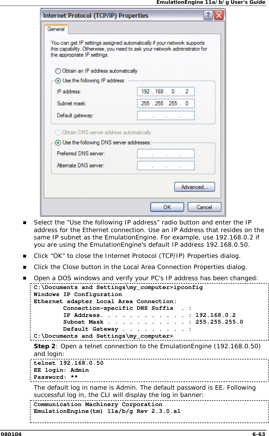 EmulationEngine 11a/b/g User's Guide 080104  6-63  !" Select the &ldquo;Use the following IP address&rdquo; radio button and enter the IP address for the Ethernet connection. Use an IP Address that resides on the same IP subnet as the EmulationEngine. For example, use 192.168.0.2 if you are using the EmulationEngine's default IP address 192.168.0.50. !" Click &ldquo;OK&rdquo; to close the Internet Protocol (TCP/IP) Properties dialog. !" Click the Close button in the Local Area Connection Properties dialog. !" Open a DOS windows and verify your PC's IP address has been changed: C:\Documents and Settings\my_computer>ipconfig Windows IP Configuration Ethernet adapter Local Area Connection:         Connection-specific DNS Suffix  . :         IP Address. . . . . . . . . . . . : 192.168.0.2         Subnet Mask . . . . . . . . . . . : 255.255.255.0         Default Gateway . . . . . . . . . : C:\Documents and Settings\my_computer> Step 2: Open a telnet connection to the EmulationEngine (192.168.0.50) and login: telnet 192.168.0.50 EE login: Admin Password: ** The default log in name is Admin. The default password is EE. Following successful log in, the CLI will display the log in banner: Communication Machinery Corporation EmulationEngine(tm) 11a/b/g Rev 2.3.0.a1  