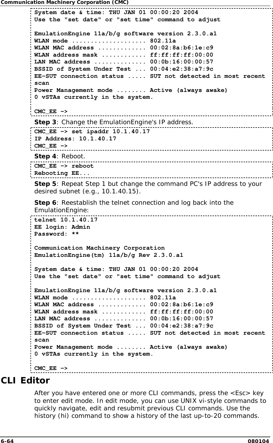Communication Machinery Corporation (CMC) 6-64   080104 System date &amp; time: THU JAN 01 00:00:20 2004 Use the "set date" or "set time" command to adjust  EmulationEngine 11a/b/g software version 2.3.0.a1 WLAN mode .................... 802.11a WLAN MAC address ............. 00:02:8a:b6:1e:c9 WLAN address mask ............ ff:ff:ff:ff:00:00 LAN MAC address .............. 00:0b:16:00:00:57 BSSID of System Under Test ... 00:04:e2:38:a7:9c EE-SUT connection status ..... SUT not detected in most recent scan Power Management mode ........ Active (always awake) 0 vSTAs currently in the system.  CMC_EE ->  Step 3: Change the EmulationEngine's IP address. CMC_EE -> set ipaddr 10.1.40.17 IP Address: 10.1.40.17 CMC_EE -> Step 4: Reboot. CMC_EE -> reboot Rebooting EE... Step 5: Repeat Step 1 but change the command PC's IP address to your desired subnet (e.g., 10.1.40.15). Step 6: Reestablish the telnet connection and log back into the EmulationEngine: telnet 10.1.40.17 EE login: Admin Password: **  Communication Machinery Corporation EmulationEngine(tm) 11a/b/g Rev 2.3.0.a1  System date &amp; time: THU JAN 01 00:00:20 2004 Use the "set date" or "set time" command to adjust  EmulationEngine 11a/b/g software version 2.3.0.a1 WLAN mode .................... 802.11a WLAN MAC address ............. 00:02:8a:b6:1e:c9 WLAN address mask ............ ff:ff:ff:ff:00:00 LAN MAC address .............. 00:0b:16:00:00:57 BSSID of System Under Test ... 00:04:e2:38:a7:9c EE-SUT connection status ..... SUT not detected in most recent scan Power Management mode ........ Active (always awake) 0 vSTAs currently in the system.  CMC_EE ->  CLI Editor After you have entered one or more CLI commands, press the <Esc> key to enter edit mode. In edit mode, you can use UNIX vi-style commands to quickly navigate, edit and resubmit previous CLI commands. Use the history (hi) command to show a history of the last up-to-20 commands. 
