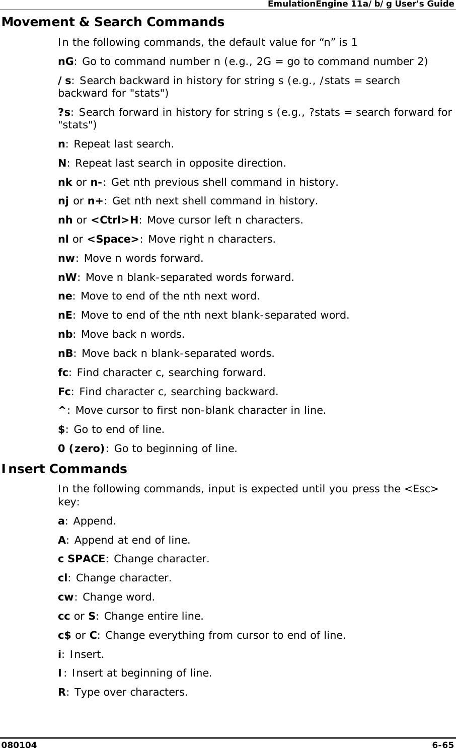 EmulationEngine 11a/b/g User's Guide 080104  6-65 Movement &amp; Search Commands In the following commands, the default value for &ldquo;n&rdquo; is 1 nG: Go to command number n (e.g., 2G = go to command number 2) /s: Search backward in history for string s (e.g., /stats = search backward for "stats") ?s: Search forward in history for string s (e.g., ?stats = search forward for "stats") n: Repeat last search. N: Repeat last search in opposite direction. nk or n-: Get nth previous shell command in history. nj or n+: Get nth next shell command in history. nh or <Ctrl>H: Move cursor left n characters. nl or <Space>: Move right n characters. nw: Move n words forward. nW: Move n blank-separated words forward. ne: Move to end of the nth next word. nE: Move to end of the nth next blank-separated word. nb: Move back n words. nB: Move back n blank-separated words. fc: Find character c, searching forward. Fc: Find character c, searching backward. ^: Move cursor to first non-blank character in line. $: Go to end of line. 0 (zero): Go to beginning of line. Insert Commands In the following commands, input is expected until you press the <Esc> key: a: Append. A: Append at end of line. c SPACE: Change character. cl: Change character. cw: Change word. cc or S: Change entire line. c$ or C: Change everything from cursor to end of line. i: Insert. I: Insert at beginning of line. R: Type over characters. 