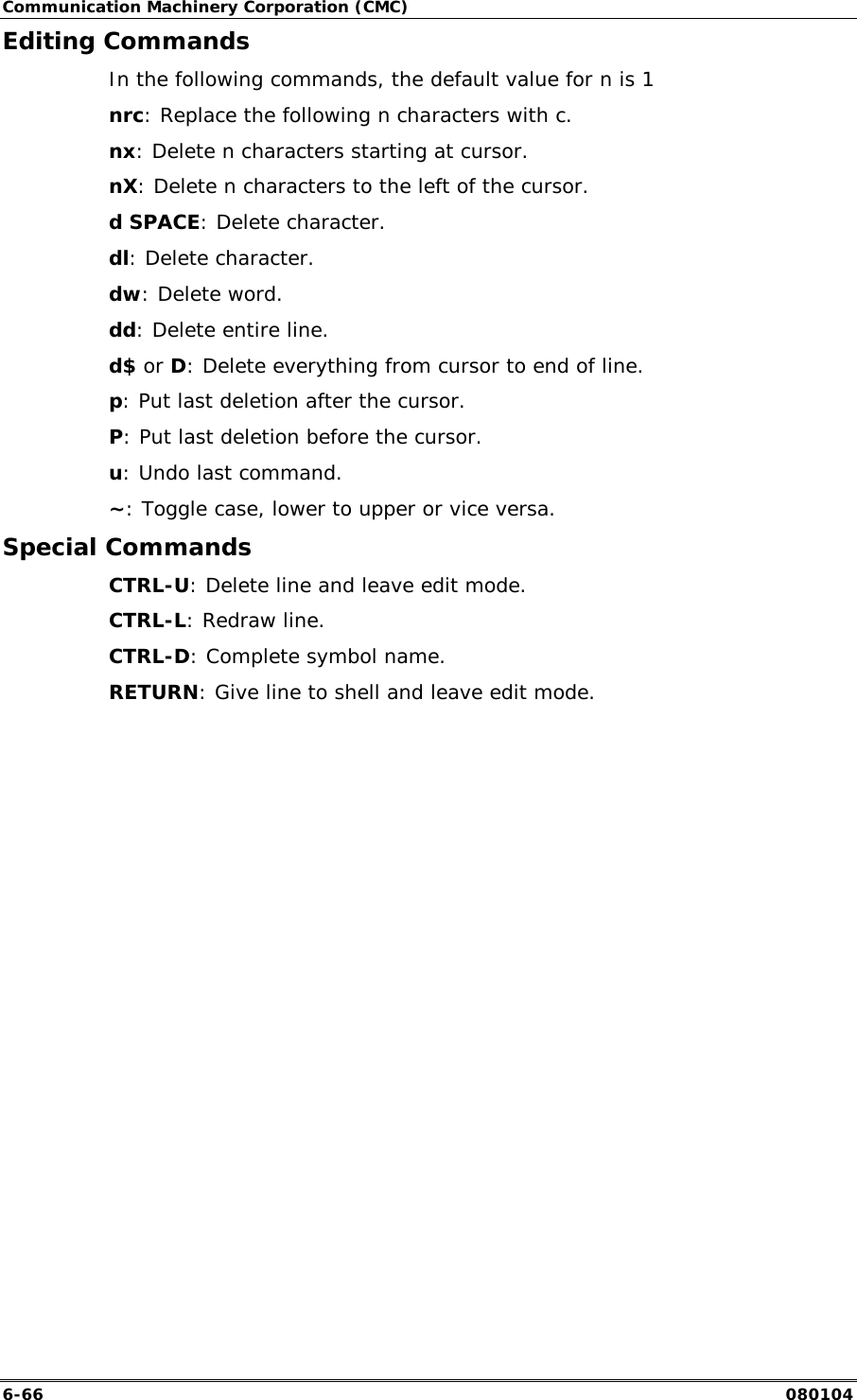 Communication Machinery Corporation (CMC) 6-66   080104 Editing Commands In the following commands, the default value for n is 1 nrc: Replace the following n characters with c. nx: Delete n characters starting at cursor. nX: Delete n characters to the left of the cursor. d SPACE: Delete character. dl: Delete character. dw: Delete word. dd: Delete entire line. d$ or D: Delete everything from cursor to end of line. p: Put last deletion after the cursor. P: Put last deletion before the cursor. u: Undo last command. ~: Toggle case, lower to upper or vice versa. Special Commands CTRL-U: Delete line and leave edit mode. CTRL-L: Redraw line. CTRL-D: Complete symbol name. RETURN: Give line to shell and leave edit mode.   