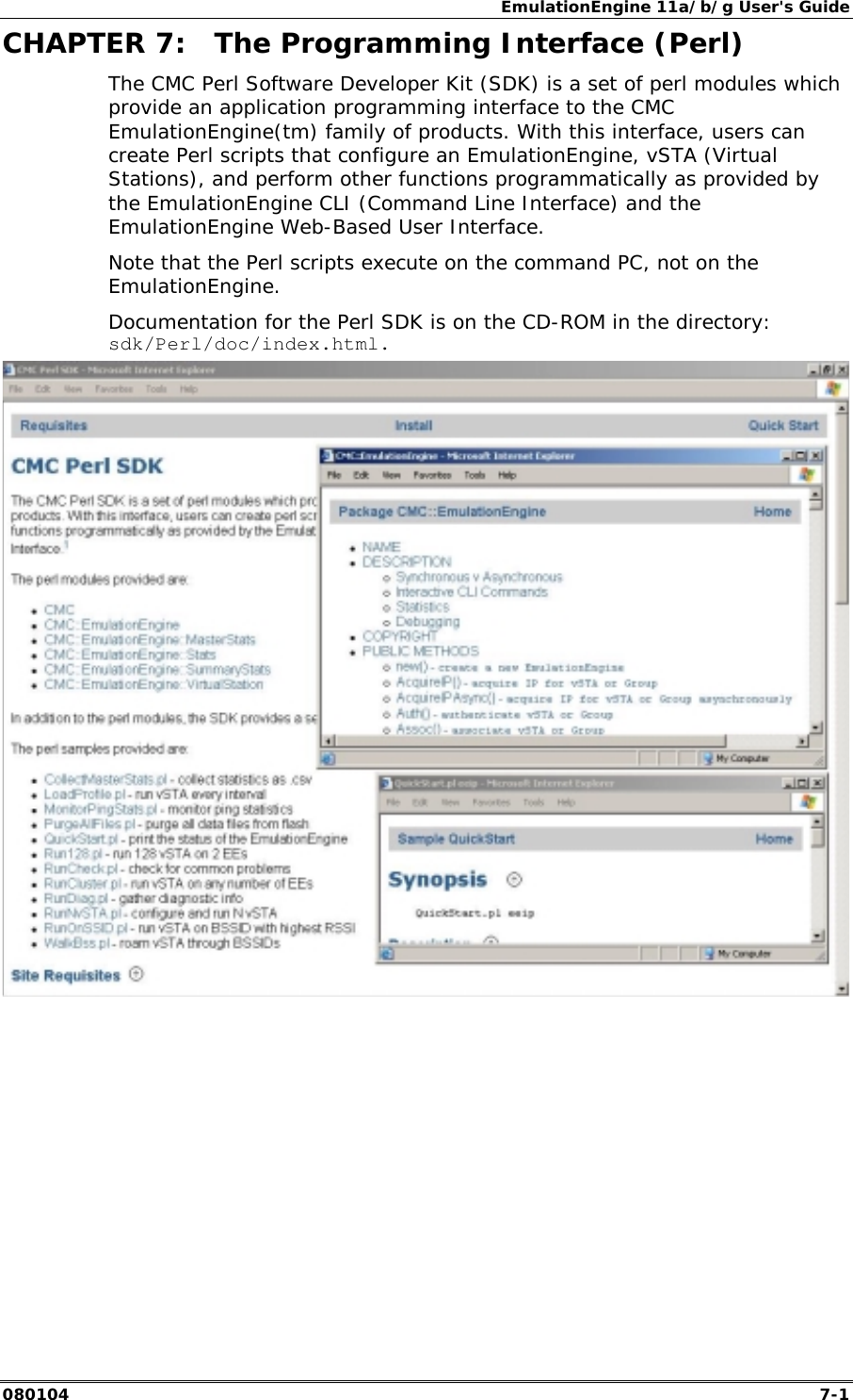 EmulationEngine 11a/b/g User's Guide 080104  7-1        CHAPTER 7:  The Programming Interface (Perl) The CMC Perl Software Developer Kit (SDK) is a set of perl modules which provide an application programming interface to the CMC EmulationEngine(tm) family of products. With this interface, users can create Perl scripts that configure an EmulationEngine, vSTA (Virtual Stations), and perform other functions programmatically as provided by the EmulationEngine CLI (Command Line Interface) and the EmulationEngine Web-Based User Interface. Note that the Perl scripts execute on the command PC, not on the EmulationEngine. Documentation for the Perl SDK is on the CD-ROM in the directory: sdk/Perl/doc/index.html.    