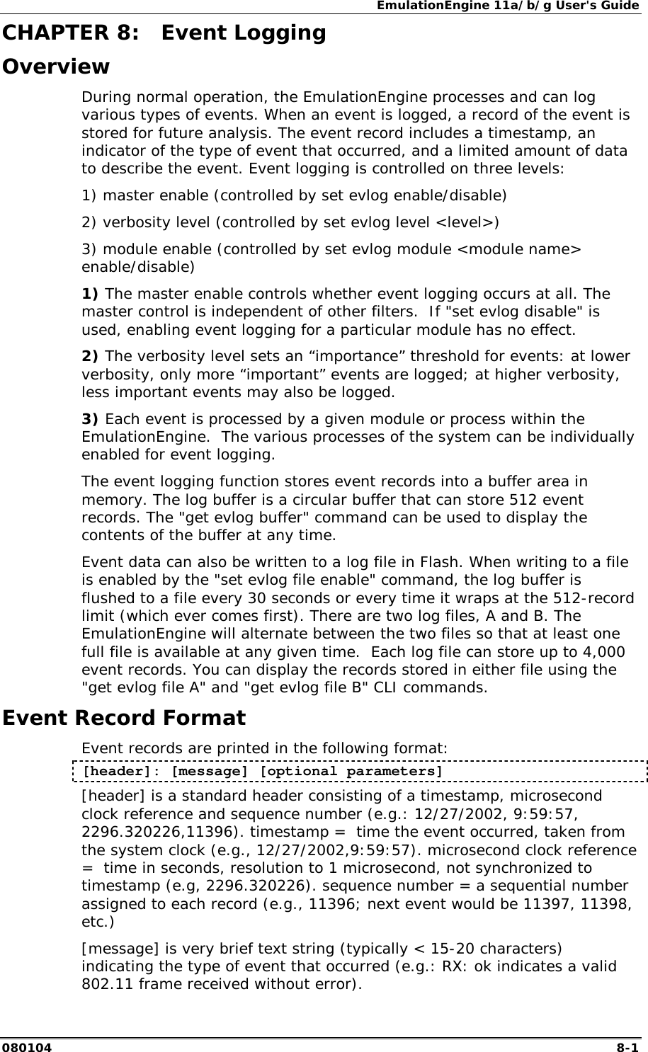 EmulationEngine 11a/b/g User's Guide 080104  8-1        CHAPTER 8:  Event Logging Overview During normal operation, the EmulationEngine processes and can log various types of events. When an event is logged, a record of the event is stored for future analysis. The event record includes a timestamp, an indicator of the type of event that occurred, and a limited amount of data to describe the event. Event logging is controlled on three levels:  1) master enable (controlled by set evlog enable/disable) 2) verbosity level (controlled by set evlog level <level>) 3) module enable (controlled by set evlog module <module name> enable/disable) 1) The master enable controls whether event logging occurs at all. The master control is independent of other filters.  If "set evlog disable" is used, enabling event logging for a particular module has no effect. 2) The verbosity level sets an &ldquo;importance&rdquo; threshold for events: at lower verbosity, only more &ldquo;important&rdquo; events are logged; at higher verbosity, less important events may also be logged.   3) Each event is processed by a given module or process within the EmulationEngine.  The various processes of the system can be individually enabled for event logging. The event logging function stores event records into a buffer area in memory. The log buffer is a circular buffer that can store 512 event records. The "get evlog buffer" command can be used to display the contents of the buffer at any time. Event data can also be written to a log file in Flash. When writing to a file is enabled by the "set evlog file enable" command, the log buffer is flushed to a file every 30 seconds or every time it wraps at the 512-record limit (which ever comes first). There are two log files, A and B. The EmulationEngine will alternate between the two files so that at least one full file is available at any given time.  Each log file can store up to 4,000 event records. You can display the records stored in either file using the "get evlog file A" and "get evlog file B" CLI commands. Event Record Format Event records are printed in the following format: [header]: [message] [optional parameters] [header] is a standard header consisting of a timestamp, microsecond clock reference and sequence number (e.g.: 12/27/2002, 9:59:57, 2296.320226,11396). timestamp =  time the event occurred, taken from the system clock (e.g., 12/27/2002,9:59:57). microsecond clock reference =  time in seconds, resolution to 1 microsecond, not synchronized to timestamp (e.g, 2296.320226). sequence number = a sequential number assigned to each record (e.g., 11396; next event would be 11397, 11398, etc.) [message] is very brief text string (typically < 15-20 characters) indicating the type of event that occurred (e.g.: RX: ok indicates a valid 802.11 frame received without error). 