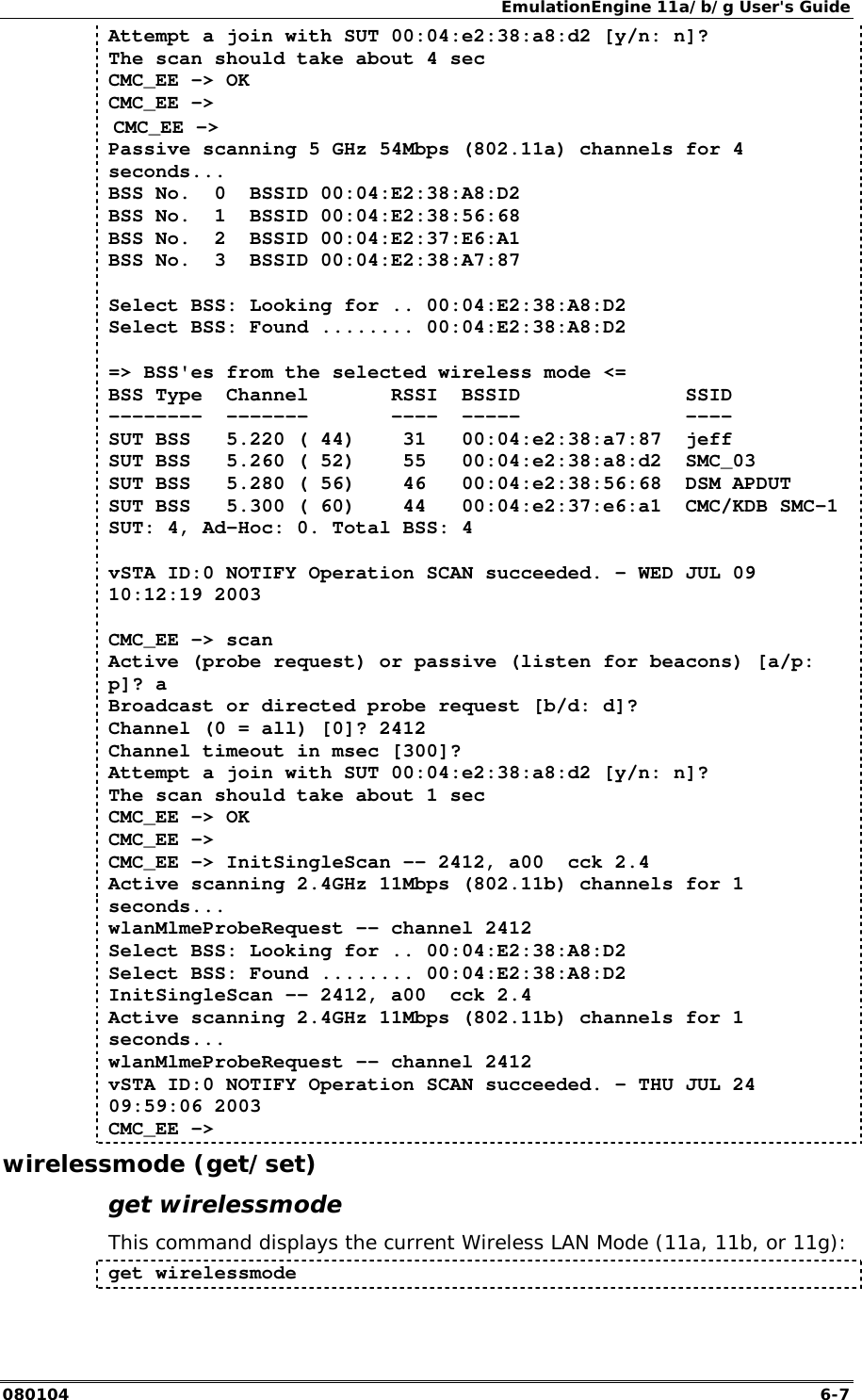 EmulationEngine 11a/b/g User's Guide 080104  6-7 Attempt a join with SUT 00:04:e2:38:a8:d2 [y/n: n]? The scan should take about 4 sec CMC_EE -> OK CMC_EE ->  CMC_EE -> Passive scanning 5 GHz 54Mbps (802.11a) channels for 4 seconds... BSS No.  0  BSSID 00:04:E2:38:A8:D2 BSS No.  1  BSSID 00:04:E2:38:56:68 BSS No.  2  BSSID 00:04:E2:37:E6:A1 BSS No.  3  BSSID 00:04:E2:38:A7:87   Select BSS: Looking for .. 00:04:E2:38:A8:D2 Select BSS: Found ........ 00:04:E2:38:A8:D2   => BSS'es from the selected wireless mode <= BSS Type  Channel       RSSI  BSSID              SSID --------  -------       ----  -----              ---- SUT BSS   5.220 ( 44)    31   00:04:e2:38:a7:87  jeff SUT BSS   5.260 ( 52)    55   00:04:e2:38:a8:d2  SMC_03 SUT BSS   5.280 ( 56)    46   00:04:e2:38:56:68  DSM APDUT SUT BSS   5.300 ( 60)    44   00:04:e2:37:e6:a1  CMC/KDB SMC-1 SUT: 4, Ad-Hoc: 0. Total BSS: 4   vSTA ID:0 NOTIFY Operation SCAN succeeded. - WED JUL 09 10:12:19 2003  CMC_EE -> scan Active (probe request) or passive (listen for beacons) [a/p: p]? a Broadcast or directed probe request [b/d: d]? Channel (0 = all) [0]? 2412 Channel timeout in msec [300]? Attempt a join with SUT 00:04:e2:38:a8:d2 [y/n: n]? The scan should take about 1 sec CMC_EE -> OK CMC_EE -> CMC_EE -> InitSingleScan -- 2412, a00  cck 2.4 Active scanning 2.4GHz 11Mbps (802.11b) channels for 1 seconds... wlanMlmeProbeRequest -- channel 2412 Select BSS: Looking for .. 00:04:E2:38:A8:D2 Select BSS: Found ........ 00:04:E2:38:A8:D2 InitSingleScan -- 2412, a00  cck 2.4 Active scanning 2.4GHz 11Mbps (802.11b) channels for 1 seconds... wlanMlmeProbeRequest -- channel 2412 vSTA ID:0 NOTIFY Operation SCAN succeeded. - THU JUL 24 09:59:06 2003 CMC_EE -> wirelessmode (get/set) get wirelessmode This command displays the current Wireless LAN Mode (11a, 11b, or 11g): get wirelessmode 