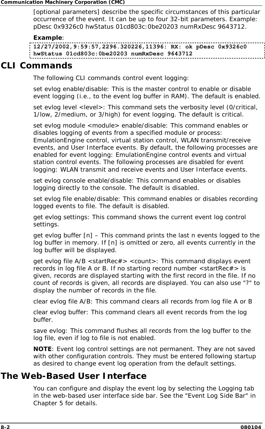 Communication Machinery Corporation (CMC) 8-2   080104 [optional parameters] describe the specific circumstances of this particular occurrence of the event. It can be up to four 32-bit parameters. Example: pDesc 0x9326c0 hwStatus 01cd803c:0be20203 numRxDesc 9643712. Example: 12/27/2002,9:59:57,2296.320226,11396: RX: ok pDesc 0x9326c0 hwStatus 01cd803c:0be20203 numRxDesc 9643712 CLI Commands The following CLI commands control event logging: set evlog enable/disable: This is the master control to enable or disable event logging (i.e., to the event log buffer in RAM). The default is enabled. set evlog level <level>: This command sets the verbosity level (0/critical, 1/low, 2/medium, or 3/high) for event logging. The default is critical. set evlog module <module> enable/disable: This command enables or disables logging of events from a specified module or process: EmulationEngine control, virtual station control, WLAN transmit/receive events, and User Interface events. By default, the following processes are enabled for event logging: EmulationEngine control events and virtual station control events. The following processes are disabled for event logging: WLAN transmit and receive events and User Interface events. set evlog console enable/disable: This command enables or disables logging directly to the console. The default is disabled. set evlog file enable/disable: This command enables or disables recording logged events to file. The default is disabled. get evlog settings: This command shows the current event log control settings. get evlog buffer [n] &ndash; This command prints the last n events logged to the log buffer in memory. If [n] is omitted or zero, all events currently in the log buffer will be displayed. get evlog file A/B <startRec#> <count>: This command displays event records in log file A or B. If no starting record number <startRec#> is given, records are displayed starting with the first record in the file. If no count of records is given, all records are displayed. You can also use "?" to display the number of records in the file. clear evlog file A/B: This command clears all records from log file A or B clear evlog buffer: This command clears all event records from the log buffer. save evlog: This command flushes all records from the log buffer to the log file, even if log to file is not enabled. NOTE: Event log control settings are not permanent. They are not saved with other configuration controls. They must be entered following startup as desired to change event log operation from the default settings. The Web-Based User Interface You can configure and display the event log by selecting the Logging tab in the web-based user interface side bar. See the "Event Log Side Bar" in Chapter 5 for details. 