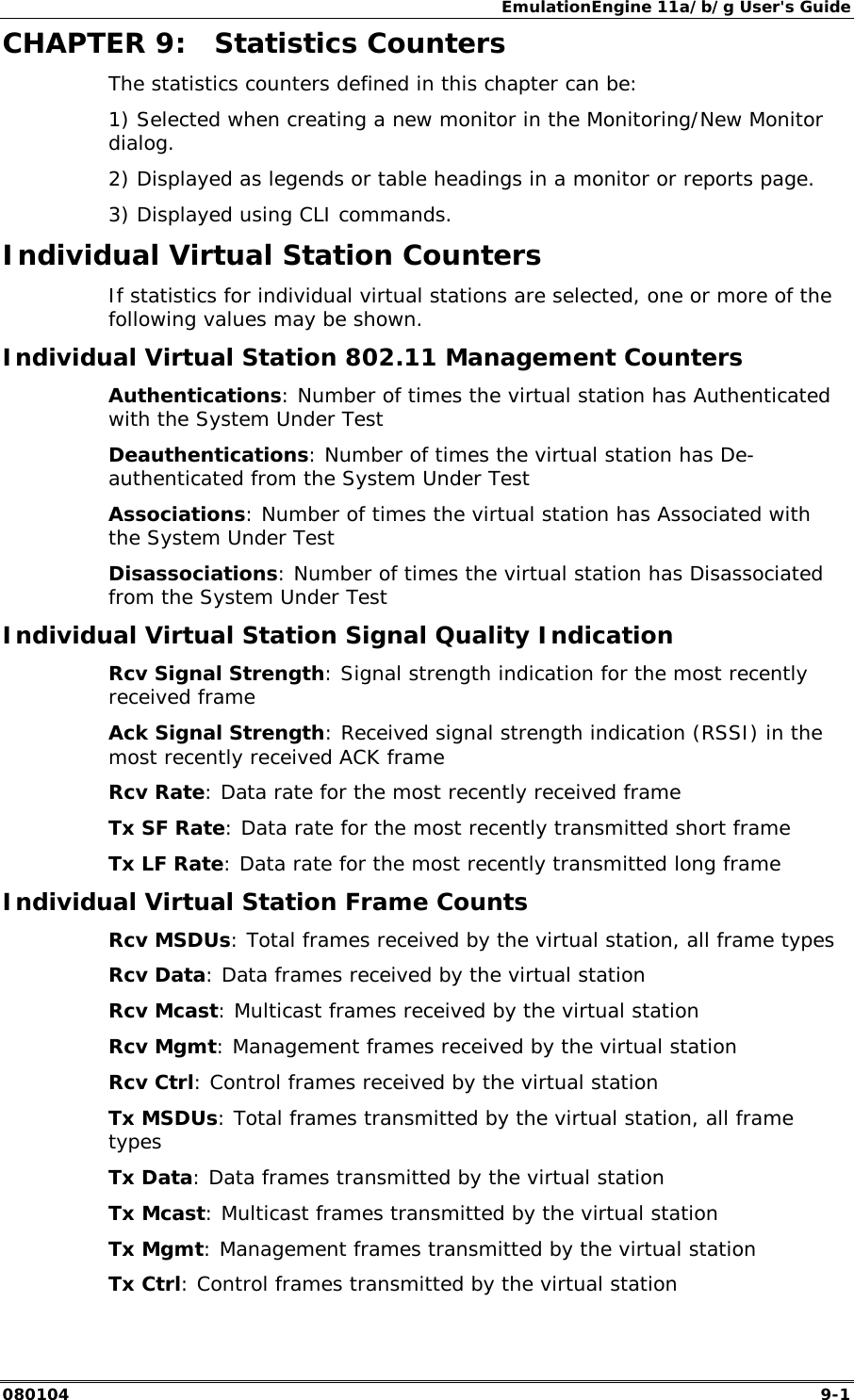 EmulationEngine 11a/b/g User's Guide 080104  9-1        CHAPTER 9:  Statistics Counters The statistics counters defined in this chapter can be: 1) Selected when creating a new monitor in the Monitoring/New Monitor dialog.  2) Displayed as legends or table headings in a monitor or reports page.  3) Displayed using CLI commands. Individual Virtual Station Counters If statistics for individual virtual stations are selected, one or more of the following values may be shown. Individual Virtual Station 802.11 Management Counters Authentications: Number of times the virtual station has Authenticated with the System Under Test Deauthentications: Number of times the virtual station has De-authenticated from the System Under Test Associations: Number of times the virtual station has Associated with the System Under Test Disassociations: Number of times the virtual station has Disassociated from the System Under Test Individual Virtual Station Signal Quality Indication Rcv Signal Strength: Signal strength indication for the most recently received frame Ack Signal Strength: Received signal strength indication (RSSI) in the most recently received ACK frame Rcv Rate: Data rate for the most recently received frame Tx SF Rate: Data rate for the most recently transmitted short frame Tx LF Rate: Data rate for the most recently transmitted long frame Individual Virtual Station Frame Counts Rcv MSDUs: Total frames received by the virtual station, all frame types Rcv Data: Data frames received by the virtual station Rcv Mcast: Multicast frames received by the virtual station Rcv Mgmt: Management frames received by the virtual station Rcv Ctrl: Control frames received by the virtual station Tx MSDUs: Total frames transmitted by the virtual station, all frame types Tx Data: Data frames transmitted by the virtual station Tx Mcast: Multicast frames transmitted by the virtual station Tx Mgmt: Management frames transmitted by the virtual station Tx Ctrl: Control frames transmitted by the virtual station 