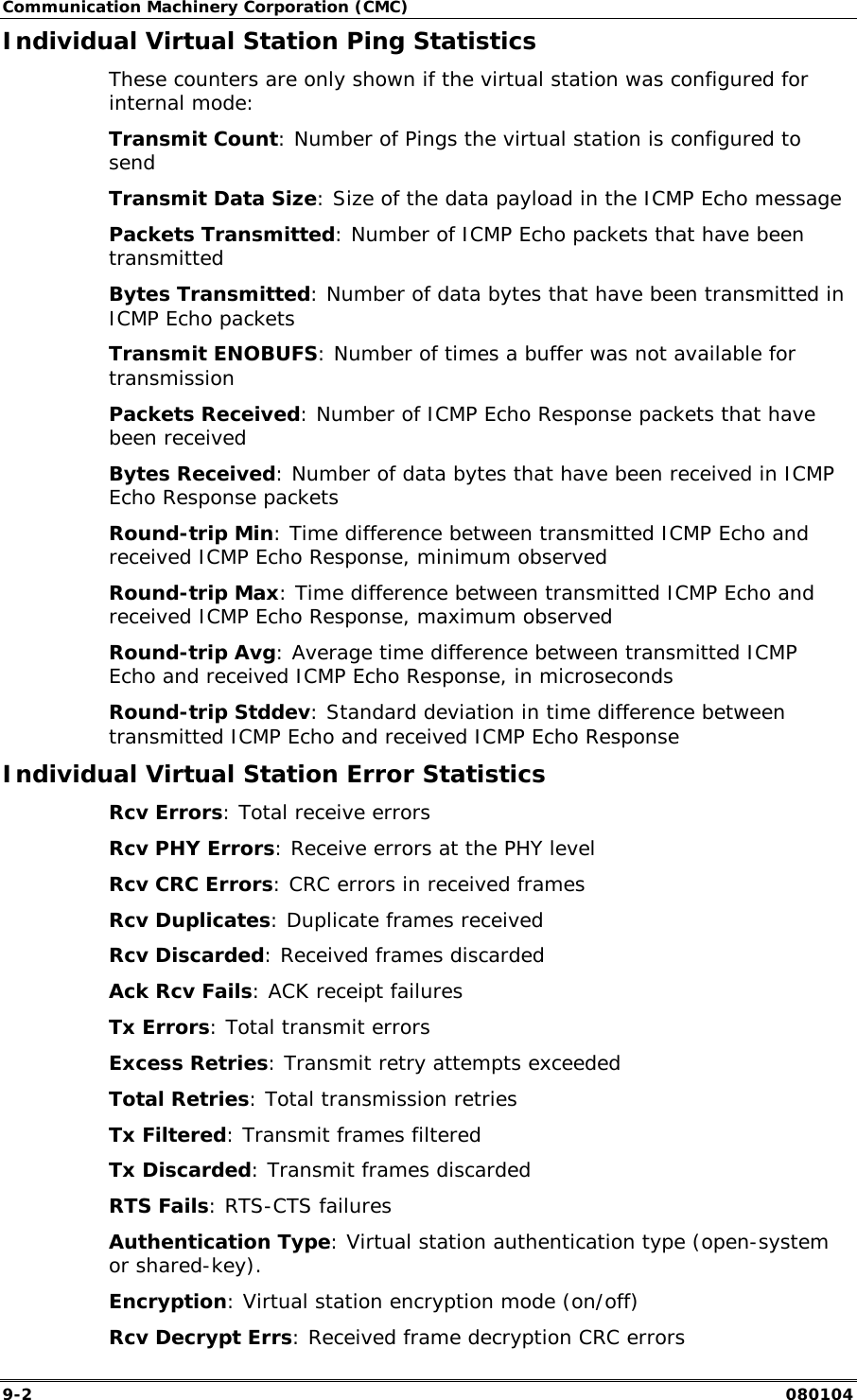 Communication Machinery Corporation (CMC) 9-2   080104 Individual Virtual Station Ping Statistics These counters are only shown if the virtual station was configured for internal mode: Transmit Count: Number of Pings the virtual station is configured to send Transmit Data Size: Size of the data payload in the ICMP Echo message  Packets Transmitted: Number of ICMP Echo packets that have been transmitted Bytes Transmitted: Number of data bytes that have been transmitted in ICMP Echo packets Transmit ENOBUFS: Number of times a buffer was not available for transmission Packets Received: Number of ICMP Echo Response packets that have been received Bytes Received: Number of data bytes that have been received in ICMP Echo Response packets Round-trip Min: Time difference between transmitted ICMP Echo and received ICMP Echo Response, minimum observed Round-trip Max: Time difference between transmitted ICMP Echo and received ICMP Echo Response, maximum observed Round-trip Avg: Average time difference between transmitted ICMP Echo and received ICMP Echo Response, in microseconds Round-trip Stddev: Standard deviation in time difference between transmitted ICMP Echo and received ICMP Echo Response Individual Virtual Station Error Statistics Rcv Errors: Total receive errors Rcv PHY Errors: Receive errors at the PHY level Rcv CRC Errors: CRC errors in received frames Rcv Duplicates: Duplicate frames received Rcv Discarded: Received frames discarded Ack Rcv Fails: ACK receipt failures Tx Errors: Total transmit errors Excess Retries: Transmit retry attempts exceeded Total Retries: Total transmission retries Tx Filtered: Transmit frames filtered Tx Discarded: Transmit frames discarded RTS Fails: RTS-CTS failures Authentication Type: Virtual station authentication type (open-system or shared-key). Encryption: Virtual station encryption mode (on/off) Rcv Decrypt Errs: Received frame decryption CRC errors 