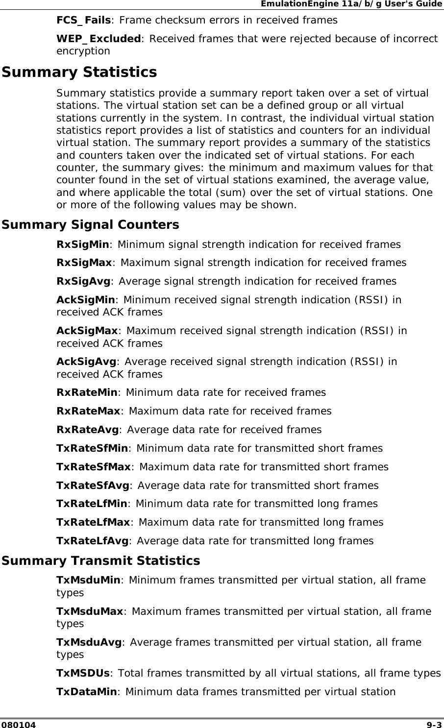 EmulationEngine 11a/b/g User's Guide 080104  9-3 FCS_Fails: Frame checksum errors in received frames WEP_Excluded: Received frames that were rejected because of incorrect encryption Summary Statistics Summary statistics provide a summary report taken over a set of virtual stations. The virtual station set can be a defined group or all virtual stations currently in the system. In contrast, the individual virtual station statistics report provides a list of statistics and counters for an individual virtual station. The summary report provides a summary of the statistics and counters taken over the indicated set of virtual stations. For each counter, the summary gives: the minimum and maximum values for that counter found in the set of virtual stations examined, the average value, and where applicable the total (sum) over the set of virtual stations. One or more of the following values may be shown. Summary Signal Counters RxSigMin: Minimum signal strength indication for received frames RxSigMax: Maximum signal strength indication for received frames RxSigAvg: Average signal strength indication for received frames AckSigMin: Minimum received signal strength indication (RSSI) in received ACK frames AckSigMax: Maximum received signal strength indication (RSSI) in received ACK frames AckSigAvg: Average received signal strength indication (RSSI) in received ACK frames RxRateMin: Minimum data rate for received frames RxRateMax: Maximum data rate for received frames RxRateAvg: Average data rate for received frames TxRateSfMin: Minimum data rate for transmitted short frames TxRateSfMax: Maximum data rate for transmitted short frames TxRateSfAvg: Average data rate for transmitted short frames TxRateLfMin: Minimum data rate for transmitted long frames TxRateLfMax: Maximum data rate for transmitted long frames TxRateLfAvg: Average data rate for transmitted long frames Summary Transmit Statistics TxMsduMin: Minimum frames transmitted per virtual station, all frame types TxMsduMax: Maximum frames transmitted per virtual station, all frame types TxMsduAvg: Average frames transmitted per virtual station, all frame types  TxMSDUs: Total frames transmitted by all virtual stations, all frame types TxDataMin: Minimum data frames transmitted per virtual station 