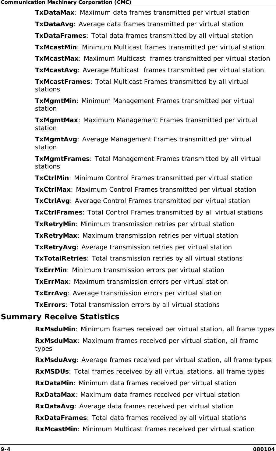 Communication Machinery Corporation (CMC) 9-4   080104 TxDataMax: Maximum data frames transmitted per virtual station TxDataAvg: Average data frames transmitted per virtual station TxDataFrames: Total data frames transmitted by all virtual station TxMcastMin: Minimum Multicast frames transmitted per virtual station TxMcastMax: Maximum Multicast  frames transmitted per virtual station TxMcastAvg: Average Multicast  frames transmitted per virtual station TxMcastFrames: Total Multicast Frames transmitted by all virtual stations TxMgmtMin: Minimum Management Frames transmitted per virtual station TxMgmtMax: Maximum Management Frames transmitted per virtual station TxMgmtAvg: Average Management Frames transmitted per virtual station TxMgmtFrames: Total Management Frames transmitted by all virtual stations TxCtrlMin: Minimum Control Frames transmitted per virtual station TxCtrlMax: Maximum Control Frames transmitted per virtual station TxCtrlAvg: Average Control Frames transmitted per virtual station TxCtrlFrames: Total Control Frames transmitted by all virtual stations TxRetryMin: Minimum transmission retries per virtual station TxRetryMax: Maximum transmission retries per virtual station TxRetryAvg: Average transmission retries per virtual station TxTotalRetries: Total transmission retries by all virtual stations TxErrMin: Minimum transmission errors per virtual station TxErrMax: Maximum transmission errors per virtual station TxErrAvg: Average transmission errors per virtual station TxErrors: Total transmission errors by all virtual stations Summary Receive Statistics RxMsduMin: Minimum frames received per virtual station, all frame types RxMsduMax: Maximum frames received per virtual station, all frame types RxMsduAvg: Average frames received per virtual station, all frame types RxMSDUs: Total frames received by all virtual stations, all frame types RxDataMin: Minimum data frames received per virtual station RxDataMax: Maximum data frames received per virtual station RxDataAvg: Average data frames received per virtual station RxDataFrames: Total data frames received by all virtual stations RxMcastMin: Minimum Multicast frames received per virtual station 