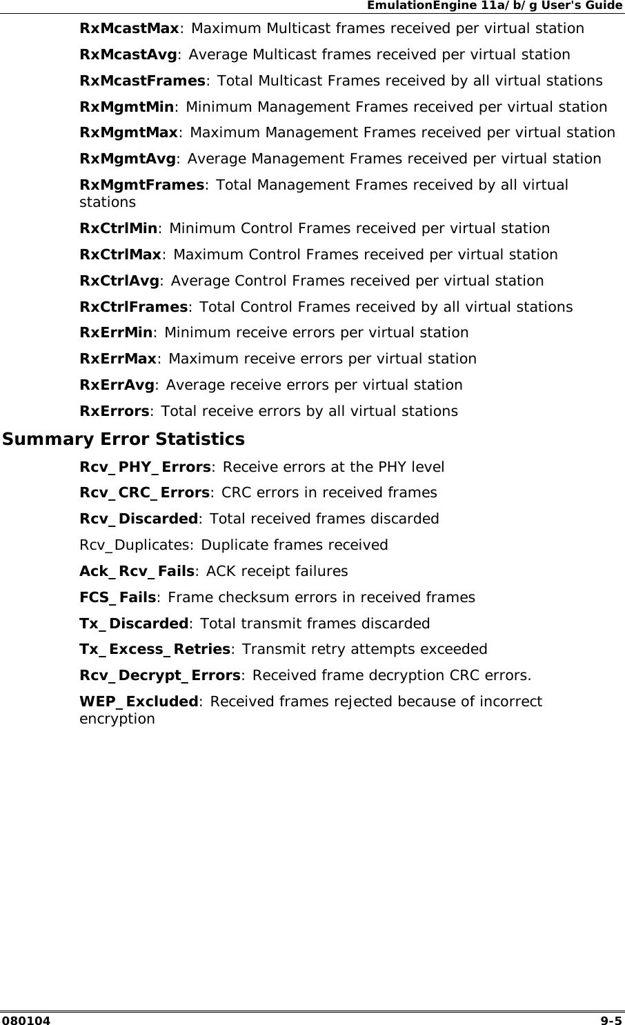 EmulationEngine 11a/b/g User's Guide 080104  9-5 RxMcastMax: Maximum Multicast frames received per virtual station RxMcastAvg: Average Multicast frames received per virtual station RxMcastFrames: Total Multicast Frames received by all virtual stations RxMgmtMin: Minimum Management Frames received per virtual station RxMgmtMax: Maximum Management Frames received per virtual station RxMgmtAvg: Average Management Frames received per virtual station RxMgmtFrames: Total Management Frames received by all virtual stations RxCtrlMin: Minimum Control Frames received per virtual station RxCtrlMax: Maximum Control Frames received per virtual station RxCtrlAvg: Average Control Frames received per virtual station RxCtrlFrames: Total Control Frames received by all virtual stations RxErrMin: Minimum receive errors per virtual station RxErrMax: Maximum receive errors per virtual station RxErrAvg: Average receive errors per virtual station RxErrors: Total receive errors by all virtual stations Summary Error Statistics Rcv_PHY_Errors: Receive errors at the PHY level Rcv_CRC_Errors: CRC errors in received frames Rcv_Discarded: Total received frames discarded Rcv_Duplicates: Duplicate frames received Ack_Rcv_Fails: ACK receipt failures FCS_Fails: Frame checksum errors in received frames Tx_Discarded: Total transmit frames discarded Tx_Excess_Retries: Transmit retry attempts exceeded Rcv_Decrypt_Errors: Received frame decryption CRC errors. WEP_Excluded: Received frames rejected because of incorrect encryption 