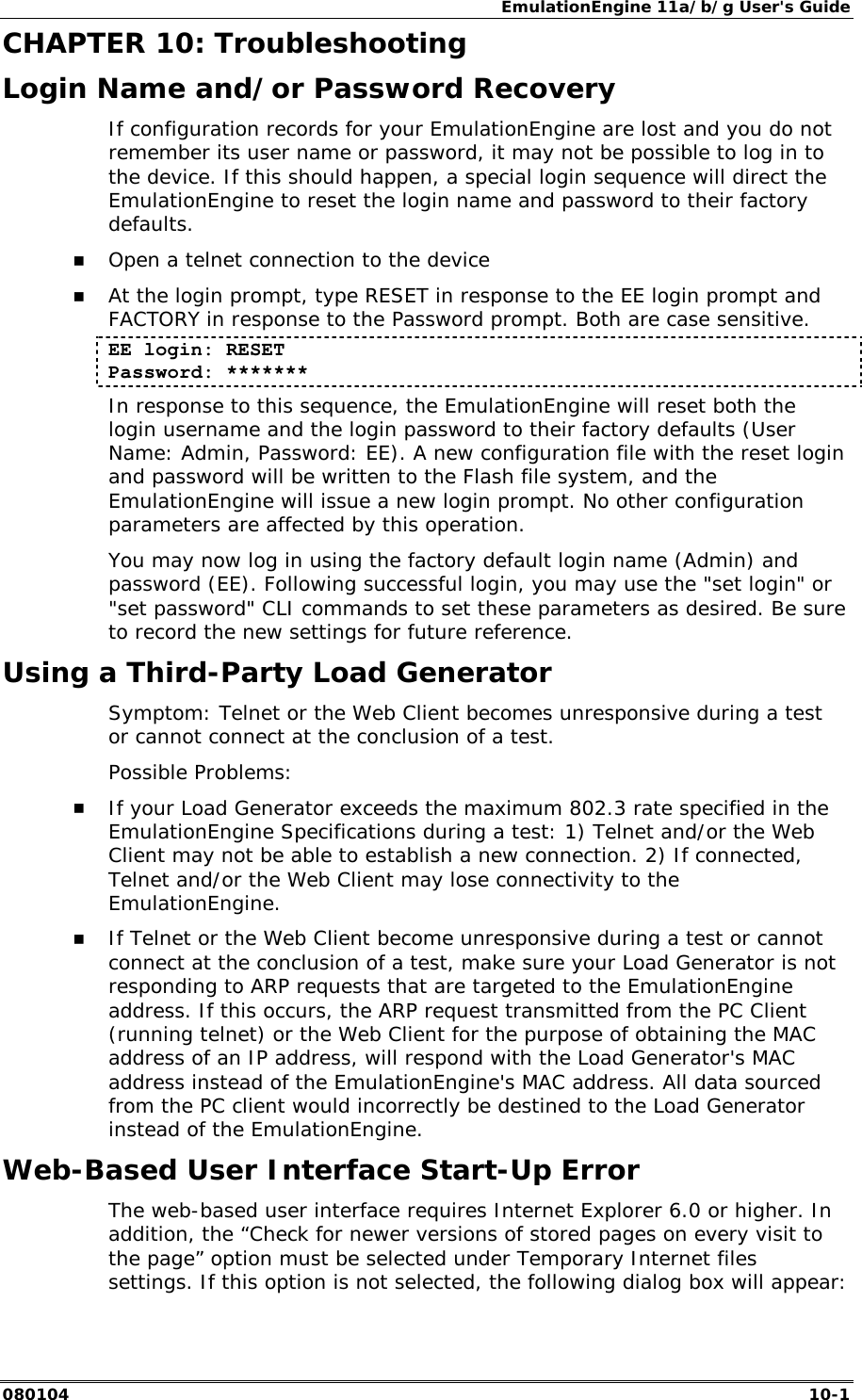 EmulationEngine 11a/b/g User's Guide 080104  10-1        CHAPTER 10: Troubleshooting Login Name and/or Password Recovery If configuration records for your EmulationEngine are lost and you do not remember its user name or password, it may not be possible to log in to the device. If this should happen, a special login sequence will direct the EmulationEngine to reset the login name and password to their factory defaults.   !" Open a telnet connection to the device !" At the login prompt, type RESET in response to the EE login prompt and FACTORY in response to the Password prompt. Both are case sensitive. EE login: RESET Password: ******* In response to this sequence, the EmulationEngine will reset both the login username and the login password to their factory defaults (User Name: Admin, Password: EE). A new configuration file with the reset login and password will be written to the Flash file system, and the EmulationEngine will issue a new login prompt. No other configuration parameters are affected by this operation. You may now log in using the factory default login name (Admin) and password (EE). Following successful login, you may use the "set login" or "set password" CLI commands to set these parameters as desired. Be sure to record the new settings for future reference. Using a Third-Party Load Generator Symptom: Telnet or the Web Client becomes unresponsive during a test or cannot connect at the conclusion of a test. Possible Problems:  !" If your Load Generator exceeds the maximum 802.3 rate specified in the EmulationEngine Specifications during a test: 1) Telnet and/or the Web Client may not be able to establish a new connection. 2) If connected, Telnet and/or the Web Client may lose connectivity to the EmulationEngine.  !" If Telnet or the Web Client become unresponsive during a test or cannot connect at the conclusion of a test, make sure your Load Generator is not responding to ARP requests that are targeted to the EmulationEngine address. If this occurs, the ARP request transmitted from the PC Client (running telnet) or the Web Client for the purpose of obtaining the MAC address of an IP address, will respond with the Load Generator's MAC address instead of the EmulationEngine's MAC address. All data sourced from the PC client would incorrectly be destined to the Load Generator instead of the EmulationEngine. Web-Based User Interface Start-Up Error The web-based user interface requires Internet Explorer 6.0 or higher. In addition, the &ldquo;Check for newer versions of stored pages on every visit to the page&rdquo; option must be selected under Temporary Internet files settings. If this option is not selected, the following dialog box will appear: 
