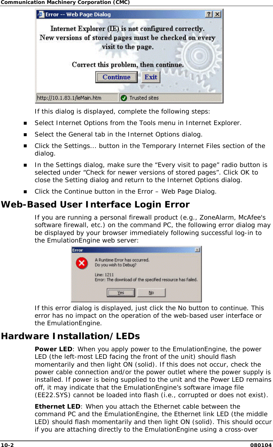 Communication Machinery Corporation (CMC) 10-2   080104  If this dialog is displayed, complete the following steps: !" Select Internet Options from the Tools menu in Internet Explorer. !" Select the General tab in the Internet Options dialog. !" Click the Settings... button in the Temporary Internet Files section of the dialog. !" In the Settings dialog, make sure the &ldquo;Every visit to page&rdquo; radio button is selected under &ldquo;Check for newer versions of stored pages&rdquo;. Click OK to close the Setting dialog and return to the Internet Options dialog. !" Click the Continue button in the Error &ndash; Web Page Dialog. Web-Based User Interface Login Error If you are running a personal firewall product (e.g., ZoneAlarm, McAfee's software firewall, etc.) on the command PC, the following error dialog may be displayed by your browser immediately following successful log-in to the EmulationEngine web server:  If this error dialog is displayed, just click the No button to continue. This error has no impact on the operation of the web-based user interface or the EmulationEngine. Hardware Installation/LEDs Power LED: When you apply power to the EmulationEngine, the power LED (the left-most LED facing the front of the unit) should flash momentarily and then light ON (solid). If this does not occur, check the power cable connection and/or the power outlet where the power supply is installed. If power is being supplied to the unit and the Power LED remains off, it may indicate that the EmulationEngine&rsquo;s software image file (EE22.SYS) cannot be loaded into flash (i.e., corrupted or does not exist). Ethernet LED: When you attach the Ethernet cable between the command PC and the EmulationEngine, the Ethernet link LED (the middle LED) should flash momentarily and then light ON (solid). This should occur if you are attaching directly to the EmulationEngine using a cross-over 