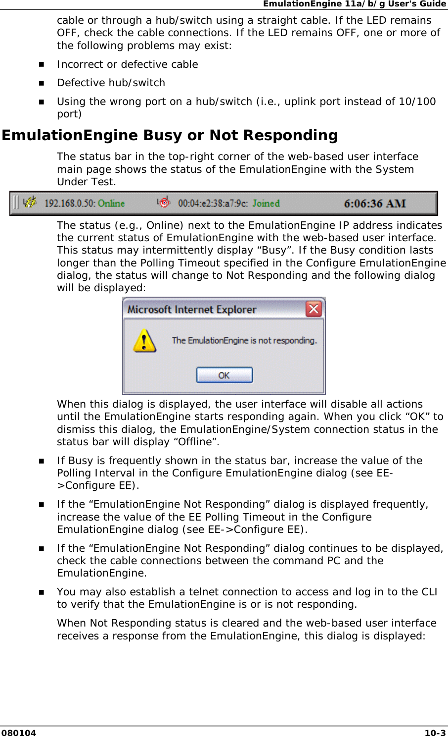 EmulationEngine 11a/b/g User's Guide 080104  10-3 cable or through a hub/switch using a straight cable. If the LED remains OFF, check the cable connections. If the LED remains OFF, one or more of the following problems may exist: !" Incorrect or defective cable !" Defective hub/switch !" Using the wrong port on a hub/switch (i.e., uplink port instead of 10/100 port) EmulationEngine Busy or Not Responding The status bar in the top-right corner of the web-based user interface main page shows the status of the EmulationEngine with the System Under Test.   The status (e.g., Online) next to the EmulationEngine IP address indicates the current status of EmulationEngine with the web-based user interface. This status may intermittently display &ldquo;Busy&rdquo;. If the Busy condition lasts longer than the Polling Timeout specified in the Configure EmulationEngine dialog, the status will change to Not Responding and the following dialog will be displayed:   When this dialog is displayed, the user interface will disable all actions until the EmulationEngine starts responding again. When you click &ldquo;OK&rdquo; to dismiss this dialog, the EmulationEngine/System connection status in the status bar will display &ldquo;Offline&rdquo;. !" If Busy is frequently shown in the status bar, increase the value of the Polling Interval in the Configure EmulationEngine dialog (see EE->Configure EE). !" If the &ldquo;EmulationEngine Not Responding&rdquo; dialog is displayed frequently, increase the value of the EE Polling Timeout in the Configure EmulationEngine dialog (see EE->Configure EE).  !" If the &ldquo;EmulationEngine Not Responding&rdquo; dialog continues to be displayed, check the cable connections between the command PC and the EmulationEngine. !" You may also establish a telnet connection to access and log in to the CLI to verify that the EmulationEngine is or is not responding. When Not Responding status is cleared and the web-based user interface receives a response from the EmulationEngine, this dialog is displayed: 