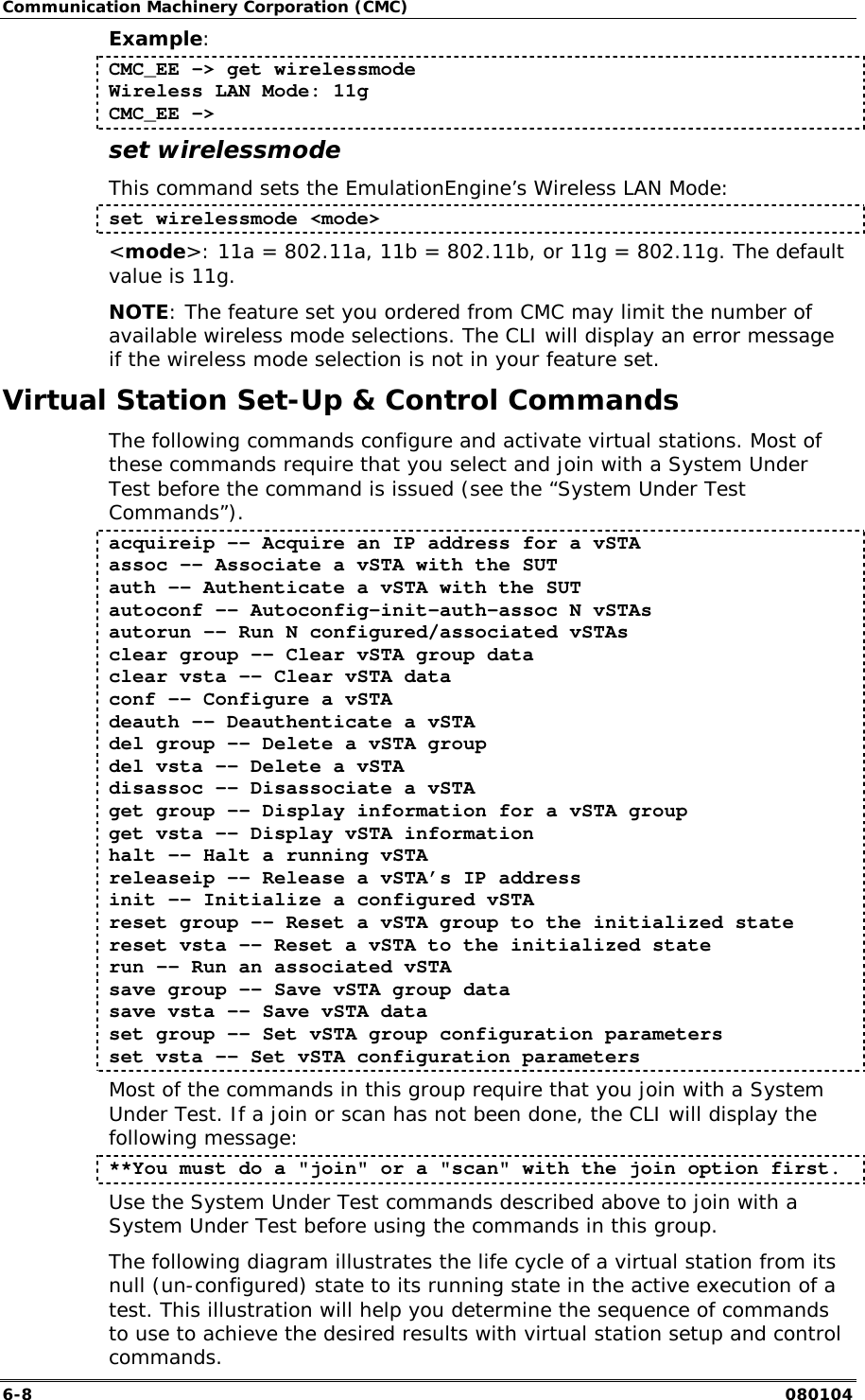 Communication Machinery Corporation (CMC) 6-8   080104 Example: CMC_EE -> get wirelessmode Wireless LAN Mode: 11g CMC_EE -> set wirelessmode This command sets the EmulationEngine&rsquo;s Wireless LAN Mode: set wirelessmode <mode> <mode>: 11a = 802.11a, 11b = 802.11b, or 11g = 802.11g. The default value is 11g. NOTE: The feature set you ordered from CMC may limit the number of available wireless mode selections. The CLI will display an error message if the wireless mode selection is not in your feature set. Virtual Station Set-Up &amp; Control Commands The following commands configure and activate virtual stations. Most of these commands require that you select and join with a System Under Test before the command is issued (see the &ldquo;System Under Test Commands&rdquo;). acquireip -- Acquire an IP address for a vSTA assoc -- Associate a vSTA with the SUT auth -- Authenticate a vSTA with the SUT autoconf -- Autoconfig-init-auth-assoc N vSTAs autorun -- Run N configured/associated vSTAs clear group -- Clear vSTA group data clear vsta -- Clear vSTA data conf -- Configure a vSTA deauth -- Deauthenticate a vSTA del group -- Delete a vSTA group del vsta -- Delete a vSTA disassoc -- Disassociate a vSTA get group -- Display information for a vSTA group get vsta -- Display vSTA information halt -- Halt a running vSTA releaseip &ndash;- Release a vSTA&rsquo;s IP address init -- Initialize a configured vSTA reset group -- Reset a vSTA group to the initialized state reset vsta -- Reset a vSTA to the initialized state run -- Run an associated vSTA save group -- Save vSTA group data save vsta -- Save vSTA data set group -- Set vSTA group configuration parameters set vsta -- Set vSTA configuration parameters Most of the commands in this group require that you join with a System Under Test. If a join or scan has not been done, the CLI will display the following message: **You must do a "join" or a "scan" with the join option first. Use the System Under Test commands described above to join with a System Under Test before using the commands in this group. The following diagram illustrates the life cycle of a virtual station from its null (un-configured) state to its running state in the active execution of a test. This illustration will help you determine the sequence of commands to use to achieve the desired results with virtual station setup and control commands.  