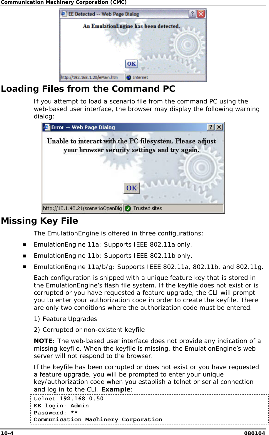 Communication Machinery Corporation (CMC) 10-4   080104  Loading Files from the Command PC If you attempt to load a scenario file from the command PC using the web-based user interface, the browser may display the following warning dialog:  Missing Key File The EmulationEngine is offered in three configurations: !" EmulationEngine 11a: Supports IEEE 802.11a only. !" EmulationEngine 11b: Supports IEEE 802.11b only. !" EmulationEngine 11a/b/g: Supports IEEE 802.11a, 802.11b, and 802.11g. Each configuration is shipped with a unique feature key that is stored in the EmulationEngine&rsquo;s flash file system. If the keyfile does not exist or is corrupted or you have requested a feature upgrade, the CLI will prompt you to enter your authorization code in order to create the keyfile. There are only two conditions where the authorization code must be entered. 1) Feature Upgrades  2) Corrupted or non-existent keyfile NOTE: The web-based user interface does not provide any indication of a missing keyfile. When the keyfile is missing, the EmulationEngine&rsquo;s web server will not respond to the browser. If the keyfile has been corrupted or does not exist or you have requested a feature upgrade, you will be prompted to enter your unique key/authorization code when you establish a telnet or serial connection and log in to the CLI. Example:  telnet 192.168.0.50 EE login: Admin Password: ** Communication Machinery Corporation 