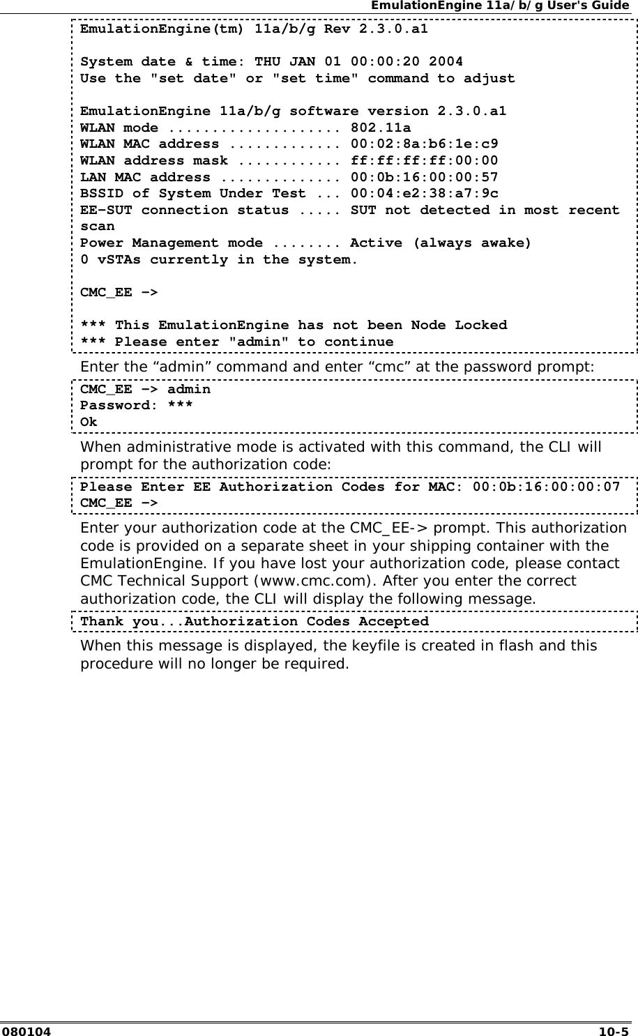 EmulationEngine 11a/b/g User's Guide 080104  10-5 EmulationEngine(tm) 11a/b/g Rev 2.3.0.a1  System date &amp; time: THU JAN 01 00:00:20 2004 Use the "set date" or "set time" command to adjust  EmulationEngine 11a/b/g software version 2.3.0.a1 WLAN mode .................... 802.11a WLAN MAC address ............. 00:02:8a:b6:1e:c9 WLAN address mask ............ ff:ff:ff:ff:00:00 LAN MAC address .............. 00:0b:16:00:00:57 BSSID of System Under Test ... 00:04:e2:38:a7:9c EE-SUT connection status ..... SUT not detected in most recent scan Power Management mode ........ Active (always awake) 0 vSTAs currently in the system.  CMC_EE ->   *** This EmulationEngine has not been Node Locked *** Please enter "admin" to continue Enter the &ldquo;admin&rdquo; command and enter &ldquo;cmc&rdquo; at the password prompt: CMC_EE -> admin Password: *** Ok When administrative mode is activated with this command, the CLI will prompt for the authorization code: Please Enter EE Authorization Codes for MAC: 00:0b:16:00:00:07 CMC_EE -> Enter your authorization code at the CMC_EE-> prompt. This authorization code is provided on a separate sheet in your shipping container with the EmulationEngine. If you have lost your authorization code, please contact CMC Technical Support (www.cmc.com). After you enter the correct authorization code, the CLI will display the following message. Thank you...Authorization Codes Accepted When this message is displayed, the keyfile is created in flash and this procedure will no longer be required. 
