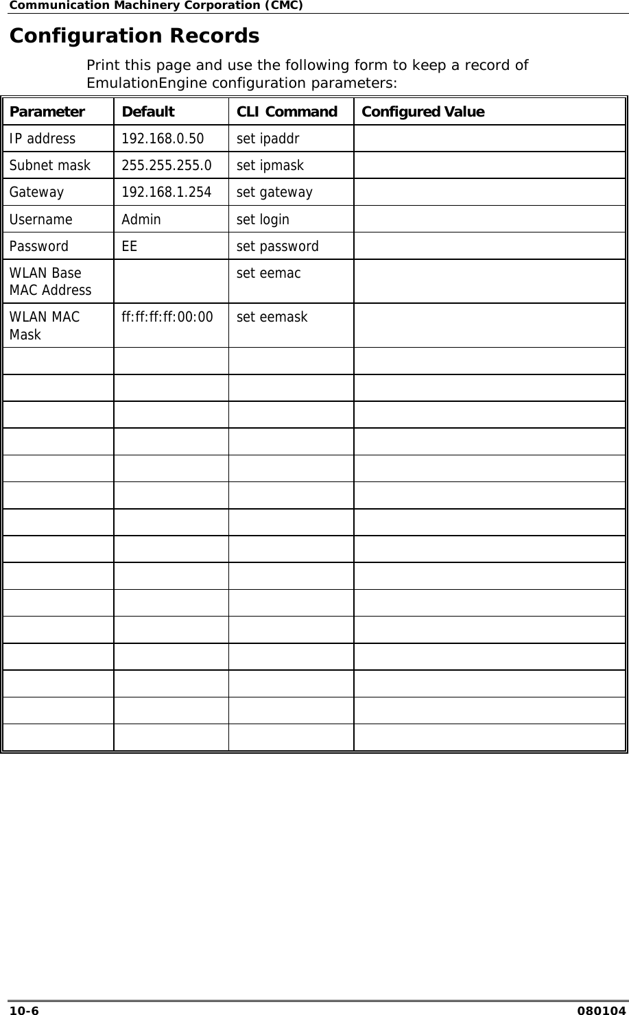 Communication Machinery Corporation (CMC) 10-6   080104 Configuration Records Print this page and use the following form to keep a record of EmulationEngine configuration parameters: Parameter  Default  CLI Command  Configured Value IP address  192.168.0.50  set ipaddr   Subnet mask  255.255.255.0  set ipmask   Gateway 192.168.1.254 set gateway  Username Admin  set login   Password EE  set password  WLAN Base MAC Address   set eemac  WLAN MAC Mask  ff:ff:ff:ff:00:00 set eemask                                                                                
