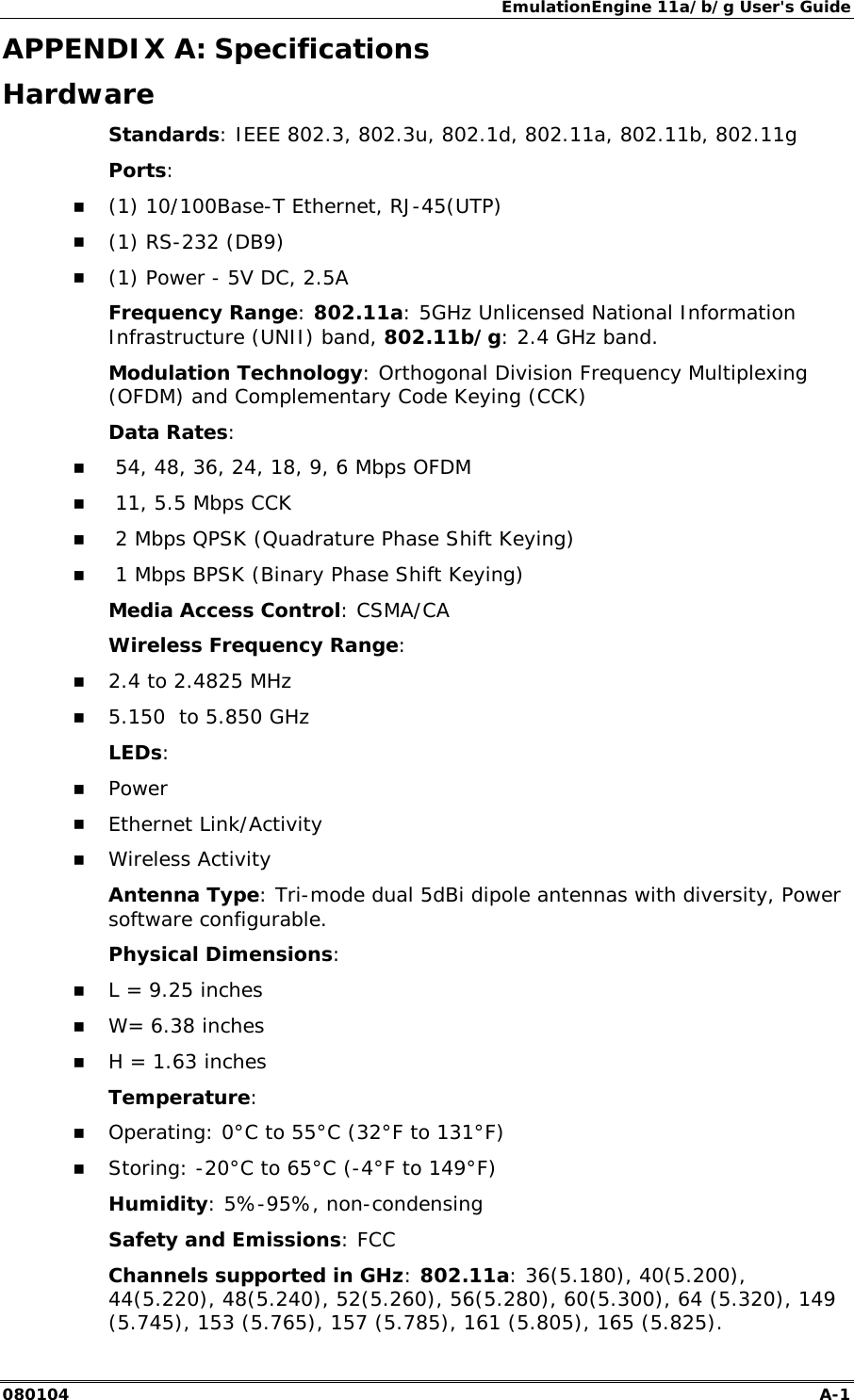 EmulationEngine 11a/b/g User's Guide 080104  A-1        APPENDIX A: Specifications Hardware Standards: IEEE 802.3, 802.3u, 802.1d, 802.11a, 802.11b, 802.11g Ports:  !" (1) 10/100Base-T Ethernet, RJ-45(UTP) !" (1) RS-232 (DB9) !" (1) Power - 5V DC, 2.5A Frequency Range: 802.11a: 5GHz Unlicensed National Information Infrastructure (UNII) band, 802.11b/g: 2.4 GHz band. Modulation Technology: Orthogonal Division Frequency Multiplexing (OFDM) and Complementary Code Keying (CCK)  Data Rates: !"  54, 48, 36, 24, 18, 9, 6 Mbps OFDM !"  11, 5.5 Mbps CCK !"  2 Mbps QPSK (Quadrature Phase Shift Keying) !"  1 Mbps BPSK (Binary Phase Shift Keying) Media Access Control: CSMA/CA Wireless Frequency Range: !" 2.4 to 2.4825 MHz !" 5.150  to 5.850 GHz LEDs:  !" Power !" Ethernet Link/Activity !" Wireless Activity Antenna Type: Tri-mode dual 5dBi dipole antennas with diversity, Power software configurable. Physical Dimensions: !" L = 9.25 inches !" W= 6.38 inches !" H = 1.63 inches Temperature: !" Operating: 0&deg;C to 55&deg;C (32&deg;F to 131&deg;F) !" Storing: -20&deg;C to 65&deg;C (-4&deg;F to 149&deg;F) Humidity: 5%-95%, non-condensing Safety and Emissions: FCC Channels supported in GHz: 802.11a: 36(5.180), 40(5.200), 44(5.220), 48(5.240), 52(5.260), 56(5.280), 60(5.300), 64 (5.320), 149 (5.745), 153 (5.765), 157 (5.785), 161 (5.805), 165 (5.825). 