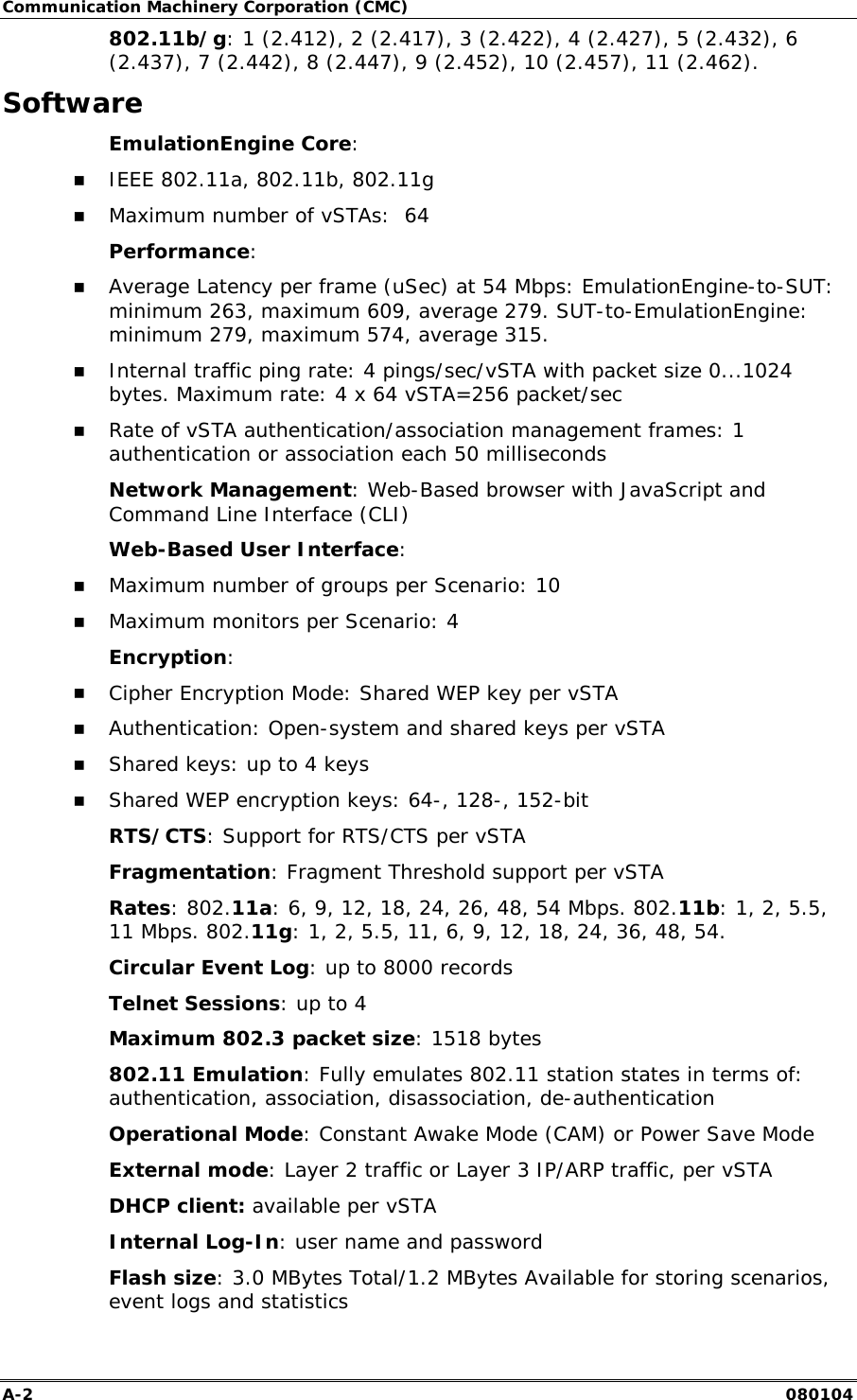 Communication Machinery Corporation (CMC) A-2   080104 802.11b/g: 1 (2.412), 2 (2.417), 3 (2.422), 4 (2.427), 5 (2.432), 6 (2.437), 7 (2.442), 8 (2.447), 9 (2.452), 10 (2.457), 11 (2.462).  Software EmulationEngine Core:  !" IEEE 802.11a, 802.11b, 802.11g !" Maximum number of vSTAs:  64 Performance: !" Average Latency per frame (uSec) at 54 Mbps: EmulationEngine-to-SUT: minimum 263, maximum 609, average 279. SUT-to-EmulationEngine: minimum 279, maximum 574, average 315. !" Internal traffic ping rate: 4 pings/sec/vSTA with packet size 0...1024 bytes. Maximum rate: 4 x 64 vSTA=256 packet/sec !" Rate of vSTA authentication/association management frames: 1 authentication or association each 50 milliseconds Network Management: Web-Based browser with JavaScript and Command Line Interface (CLI) Web-Based User Interface: !" Maximum number of groups per Scenario: 10 !" Maximum monitors per Scenario: 4 Encryption: !" Cipher Encryption Mode: Shared WEP key per vSTA !" Authentication: Open-system and shared keys per vSTA !" Shared keys: up to 4 keys !" Shared WEP encryption keys: 64-, 128-, 152-bit RTS/CTS: Support for RTS/CTS per vSTA Fragmentation: Fragment Threshold support per vSTA Rates: 802.11a: 6, 9, 12, 18, 24, 26, 48, 54 Mbps. 802.11b: 1, 2, 5.5, 11 Mbps. 802.11g: 1, 2, 5.5, 11, 6, 9, 12, 18, 24, 36, 48, 54.  Circular Event Log: up to 8000 records Telnet Sessions: up to 4 Maximum 802.3 packet size: 1518 bytes 802.11 Emulation: Fully emulates 802.11 station states in terms of: authentication, association, disassociation, de-authentication Operational Mode: Constant Awake Mode (CAM) or Power Save Mode External mode: Layer 2 traffic or Layer 3 IP/ARP traffic, per vSTA DHCP client: available per vSTA Internal Log-In: user name and password Flash size: 3.0 MBytes Total/1.2 MBytes Available for storing scenarios, event logs and statistics 