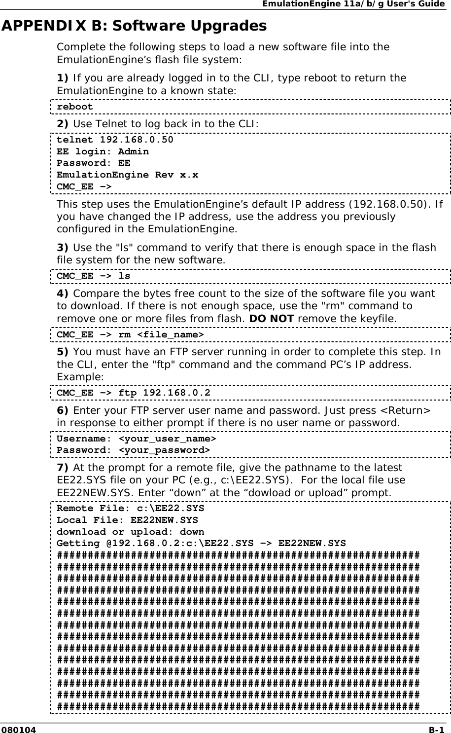 EmulationEngine 11a/b/g User's Guide 080104  B-1        APPENDIX B: Software Upgrades Complete the following steps to load a new software file into the EmulationEngine&rsquo;s flash file system: 1) If you are already logged in to the CLI, type reboot to return the EmulationEngine to a known state: reboot 2) Use Telnet to log back in to the CLI: telnet 192.168.0.50 EE login: Admin Password: EE EmulationEngine Rev x.x  CMC_EE ->  This step uses the EmulationEngine&rsquo;s default IP address (192.168.0.50). If you have changed the IP address, use the address you previously configured in the EmulationEngine. 3) Use the "ls" command to verify that there is enough space in the flash file system for the new software.   CMC_EE -> ls 4) Compare the bytes free count to the size of the software file you want to download. If there is not enough space, use the "rm" command to remove one or more files from flash. DO NOT remove the keyfile. CMC_EE -> rm <file_name> 5) You must have an FTP server running in order to complete this step. In the CLI, enter the "ftp" command and the command PC&rsquo;s IP address. Example: CMC_EE -> ftp 192.168.0.2 6) Enter your FTP server user name and password. Just press <Return> in response to either prompt if there is no user name or password. Username: <your_user_name> Password: <your_password> 7) At the prompt for a remote file, give the pathname to the latest EE22.SYS file on your PC (e.g., c:\EE22.SYS).  For the local file use EE22NEW.SYS. Enter &ldquo;down&rdquo; at the &ldquo;dowload or upload&rdquo; prompt. Remote File: c:\EE22.SYS Local File: EE22NEW.SYS download or upload: down Getting @192.168.0.2:c:\EE22.SYS -> EE22NEW.SYS ########################################################### ########################################################### ########################################################### ########################################################### ########################################################### ########################################################### ########################################################### ########################################################### ########################################################### ########################################################### ########################################################### ########################################################### ########################################################### ########################################################### 