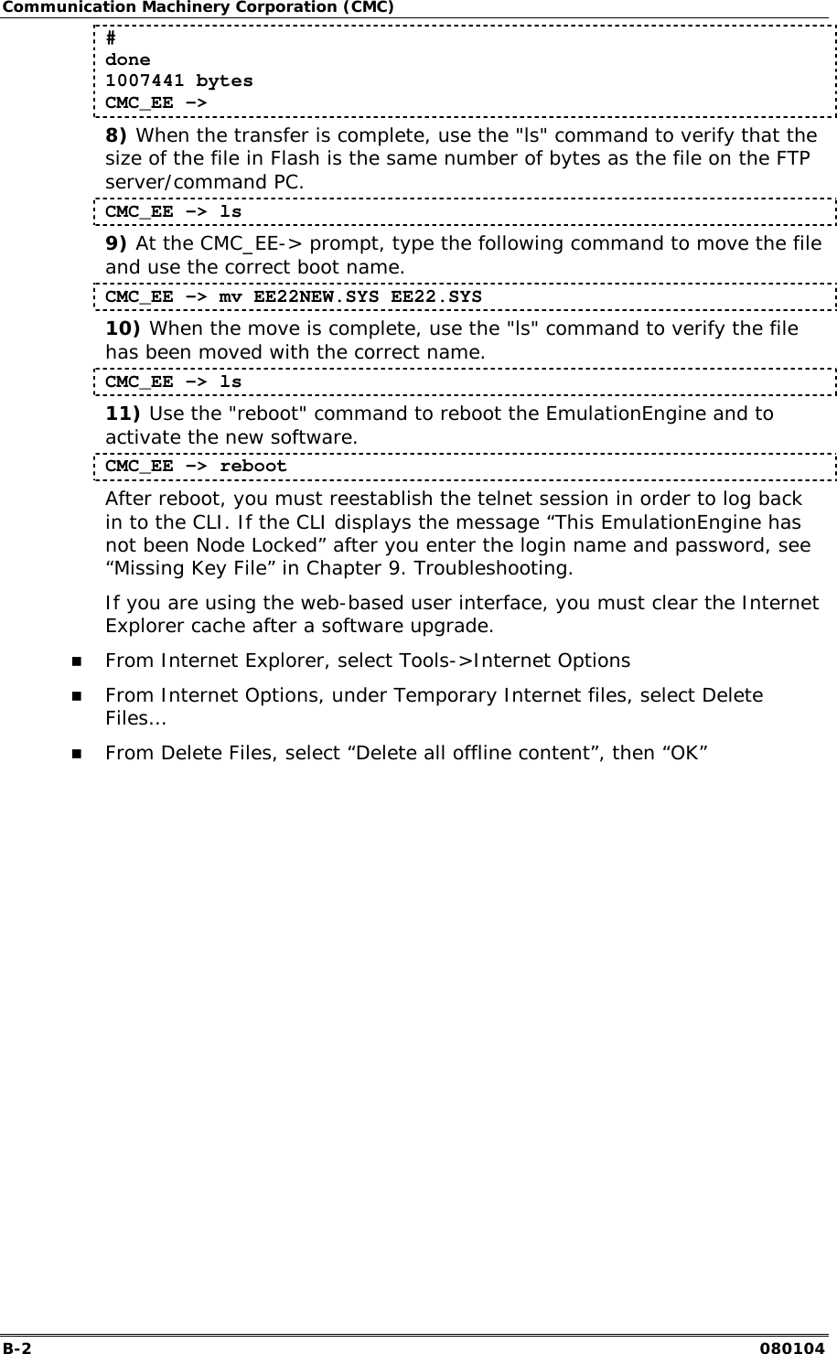 Communication Machinery Corporation (CMC) B-2   080104 # done 1007441 bytes CMC_EE -> 8) When the transfer is complete, use the "ls" command to verify that the size of the file in Flash is the same number of bytes as the file on the FTP server/command PC. CMC_EE -> ls 9) At the CMC_EE-> prompt, type the following command to move the file and use the correct boot name. CMC_EE -> mv EE22NEW.SYS EE22.SYS 10) When the move is complete, use the "ls" command to verify the file has been moved with the correct name. CMC_EE -> ls 11) Use the "reboot" command to reboot the EmulationEngine and to activate the new software. CMC_EE -> reboot After reboot, you must reestablish the telnet session in order to log back in to the CLI. If the CLI displays the message &ldquo;This EmulationEngine has not been Node Locked&rdquo; after you enter the login name and password, see &ldquo;Missing Key File&rdquo; in Chapter 9. Troubleshooting. If you are using the web-based user interface, you must clear the Internet Explorer cache after a software upgrade. !" From Internet Explorer, select Tools->Internet Options !" From Internet Options, under Temporary Internet files, select Delete Files&hellip; !" From Delete Files, select &ldquo;Delete all offline content&rdquo;, then &ldquo;OK&rdquo;  