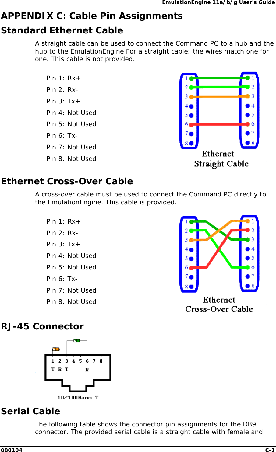 EmulationEngine 11a/b/g User's Guide 080104  C-1        APPENDIX C: Cable Pin Assignments Standard Ethernet Cable A straight cable can be used to connect the Command PC to a hub and the hub to the EmulationEngine For a straight cable; the wires match one for one. This cable is not provided.  Pin 1: Rx+ Pin 2: Rx- Pin 3: Tx+ Pin 4: Not Used Pin 5: Not Used Pin 6: Tx- Pin 7: Not Used Pin 8: Not Used  Ethernet Cross-Over Cable A cross-over cable must be used to connect the Command PC directly to the EmulationEngine. This cable is provided.  Pin 1: Rx+ Pin 2: Rx- Pin 3: Tx+ Pin 4: Not Used Pin 5: Not Used Pin 6: Tx- Pin 7: Not Used Pin 8: Not Used   RJ-45 Connector  Serial Cable The following table shows the connector pin assignments for the DB9 connector. The provided serial cable is a straight cable with female and 