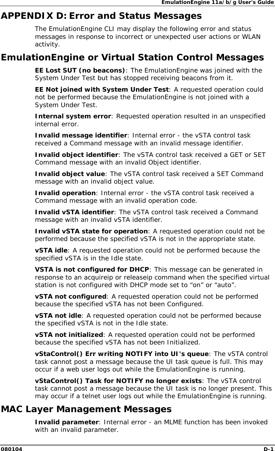 EmulationEngine 11a/b/g User's Guide 080104  D-1        APPENDIX D: Error and Status Messages The EmulationEngine CLI may display the following error and status messages in response to incorrect or unexpected user actions or WLAN activity. EmulationEngine or Virtual Station Control Messages EE Lost SUT (no beacons): The EmulationEngine was joined with the System Under Test but has stopped receiving beacons from it. EE Not joined with System Under Test: A requested operation could not be performed because the EmulationEngine is not joined with a System Under Test. Internal system error: Requested operation resulted in an unspecified internal error. Invalid message identifier: Internal error - the vSTA control task received a Command message with an invalid message identifier. Invalid object identifier: The vSTA control task received a GET or SET Command message with an invalid Object identifier. Invalid object value: The vSTA control task received a SET Command message with an invalid object value. Invalid operation: Internal error - the vSTA control task received a Command message with an invalid operation code. Invalid vSTA identifier: The vSTA control task received a Command message with an invalid vSTA identifier. Invalid vSTA state for operation: A requested operation could not be performed because the specified vSTA is not in the appropriate state. vSTA idle: A requested operation could not be performed because the specified vSTA is in the Idle state. VSTA is not configured for DHCP: This message can be generated in response to an acquireip or releaseip command when the specified virtual station is not configured with DHCP mode set to &ldquo;on&rdquo; or &ldquo;auto&rdquo;. vSTA not configured: A requested operation could not be performed because the specified vSTA has not been Configured. vSTA not idle: A requested operation could not be performed because the specified vSTA is not in the Idle state. vSTA not initialized: A requested operation could not be performed because the specified vSTA has not been Initialized. vStaControl() Err writing NOTIFY into UI's queue: The vSTA control task cannot post a message because the UI task queue is full. This may occur if a web user logs out while the EmulationEngine is running. vStaControl() Task for NOTIFY no longer exists: The vSTA control task cannot post a message because the UI task is no longer present. This may occur if a telnet user logs out while the EmulationEngine is running. MAC Layer Management Messages Invalid parameter: Internal error - an MLME function has been invoked with an invalid parameter. 