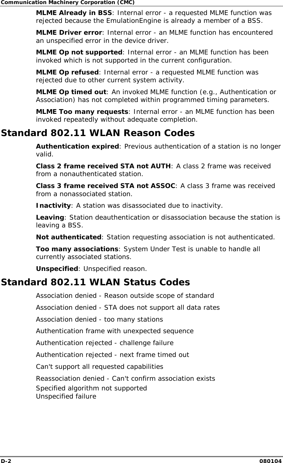 Communication Machinery Corporation (CMC) D-2   080104 MLME Already in BSS: Internal error - a requested MLME function was rejected because the EmulationEngine is already a member of a BSS. MLME Driver error: Internal error - an MLME function has encountered an unspecified error in the device driver. MLME Op not supported: Internal error - an MLME function has been invoked which is not supported in the current configuration. MLME Op refused: Internal error - a requested MLME function was rejected due to other current system activity. MLME Op timed out: An invoked MLME function (e.g., Authentication or Association) has not completed within programmed timing parameters. MLME Too many requests: Internal error - an MLME function has been invoked repeatedly without adequate completion. Standard 802.11 WLAN Reason Codes Authentication expired: Previous authentication of a station is no longer valid. Class 2 frame received STA not AUTH: A class 2 frame was received from a nonauthenticated station. Class 3 frame received STA not ASSOC: A class 3 frame was received from a nonassociated station. Inactivity: A station was disassociated due to inactivity. Leaving: Station deauthentication or disassociation because the station is leaving a BSS. Not authenticated: Station requesting association is not authenticated. Too many associations: System Under Test is unable to handle all currently associated stations. Unspecified: Unspecified reason. Standard 802.11 WLAN Status Codes Association denied - Reason outside scope of standard Association denied - STA does not support all data rates Association denied - too many stations Authentication frame with unexpected sequence Authentication rejected - challenge failure Authentication rejected - next frame timed out Can't support all requested capabilities Reassociation denied - Can't confirm association exists Specified algorithm not supported Unspecified failure 