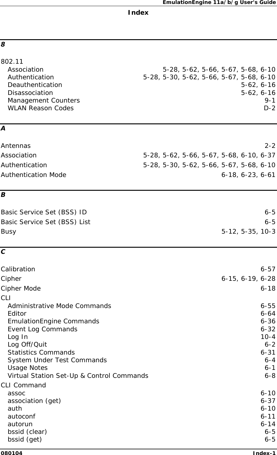 EmulationEngine 11a/b/g User's Guide 080104  Index-1        Index  8 802.11 Association  5-28, 5-62, 5-66, 5-67, 5-68, 6-10 Authentication  5-28, 5-30, 5-62, 5-66, 5-67, 5-68, 6-10 Deauthentication 5-62, 6-16 Disassociation 5-62, 6-16 Management Counters  9-1 WLAN Reason Codes  D-2 A Antennas  2-2 Association  5-28, 5-62, 5-66, 5-67, 5-68, 6-10, 6-37 Authentication  5-28, 5-30, 5-62, 5-66, 5-67, 5-68, 6-10 Authentication Mode  6-18, 6-23, 6-61 B Basic Service Set (BSS) ID  6-5 Basic Service Set (BSS) List  6-5 Busy  5-12, 5-35, 10-3 C Calibration  6-57 Cipher  6-15, 6-19, 6-28 Cipher Mode  6-18 CLI Administrative Mode Commands  6-55 Editor  6-64 EmulationEngine Commands  6-36 Event Log Commands  6-32 Log In  10-4 Log Off/Quit  6-2 Statistics Commands  6-31 System Under Test Commands  6-4 Usage Notes  6-1 Virtual Station Set-Up &amp; Control Commands  6-8 CLI Command assoc  6-10 association (get)  6-37 auth  6-10 autoconf  6-11 autorun  6-14 bssid (clear)  6-5 bssid (get)  6-5 